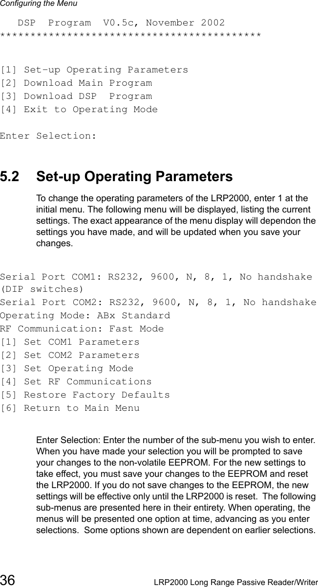 Configuring the Menu36 LRP2000 Long Range Passive Reader/Writer   DSP  Program  V0.5c, November 2002*******************************************[1] Set-up Operating Parameters[2] Download Main Program[3] Download DSP  Program[4] Exit to Operating ModeEnter Selection:5.2 Set-up Operating ParametersTo change the operating parameters of the LRP2000, enter 1 at the initial menu. The following menu will be displayed, listing the current settings. The exact appearance of the menu display will dependon the settings you have made, and will be updated when you save your changes.Serial Port COM1: RS232, 9600, N, 8, 1, No handshake (DIP switches)Serial Port COM2: RS232, 9600, N, 8, 1, No handshakeOperating Mode: ABx StandardRF Communication: Fast Mode[1] Set COM1 Parameters[2] Set COM2 Parameters[3] Set Operating Mode[4] Set RF Communications[5] Restore Factory Defaults[6] Return to Main MenuEnter Selection: Enter the number of the sub-menu you wish to enter. When you have made your selection you will be prompted to save your changes to the non-volatile EEPROM. For the new settings to take effect, you must save your changes to the EEPROM and reset the LRP2000. If you do not save changes to the EEPROM, the new settings will be effective only until the LRP2000 is reset.  The following sub-menus are presented here in their entirety. When operating, the menus will be presented one option at time, advancing as you enter selections.  Some options shown are dependent on earlier selections. 