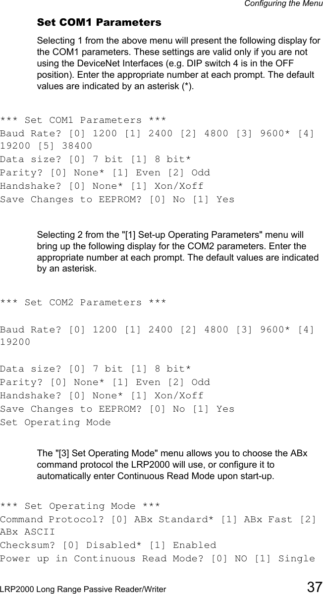 Configuring the MenuLRP2000 Long Range Passive Reader/Writer 37Set COM1 ParametersSelecting 1 from the above menu will present the following display for the COM1 parameters. These settings are valid only if you are not using the DeviceNet Interfaces (e.g. DIP switch 4 is in the OFF position). Enter the appropriate number at each prompt. The default values are indicated by an asterisk (*). *** Set COM1 Parameters ***Baud Rate? [0] 1200 [1] 2400 [2] 4800 [3] 9600* [4] 19200 [5] 38400Data size? [0] 7 bit [1] 8 bit*Parity? [0] None* [1] Even [2] OddHandshake? [0] None* [1] Xon/XoffSave Changes to EEPROM? [0] No [1] YesSelecting 2 from the &quot;[1] Set-up Operating Parameters&quot; menu will bring up the following display for the COM2 parameters. Enter the appropriate number at each prompt. The default values are indicated by an asterisk.*** Set COM2 Parameters ***Baud Rate? [0] 1200 [1] 2400 [2] 4800 [3] 9600* [4] 19200Data size? [0] 7 bit [1] 8 bit*Parity? [0] None* [1] Even [2] OddHandshake? [0] None* [1] Xon/XoffSave Changes to EEPROM? [0] No [1] YesSet Operating ModeThe &quot;[3] Set Operating Mode&quot; menu allows you to choose the ABx command protocol the LRP2000 will use, or configure it to automatically enter Continuous Read Mode upon start-up.*** Set Operating Mode ***Command Protocol? [0] ABx Standard* [1] ABx Fast [2] ABx ASCIIChecksum? [0] Disabled* [1] EnabledPower up in Continuous Read Mode? [0] NO [1] Single 