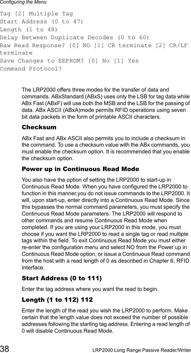 Configuring the Menu38 LRP2000 Long Range Passive Reader/WriterTag [2] Multiple TagStart Address (0 to 47)Length (1 to 48)Delay Between Duplicate Decodes (0 to 60)Raw Read Response? [0] NO [1] CR terminate [2] CR/LF terminateSave Changes to EEPROM? [0] No [1] YesCommand Protocol?The LRP2000 offers three modes for the transfer of data and commands. ABxStandard (ABxS) uses only the LSB for tag data while ABx Fast (ABxF) will use both the MSB and the LSB for the passing of data. ABx ASCII (ABxA)mode permits RFID operations using seven bit data packets in the form of printable ASCII characters.ChecksumABx Fast and ABx ASCII also permits you to include a checksum in the command. To use a checksum value with the ABx commands, you must enable the checksum option. It is recommended that you enable the checksum option.Power up in Continuous Read ModeYou also have the option of setting the LRP2000 to start-up in Continuous Read Mode. When you have configured the LRP2000 to function in this manner,you do not issue commands to the LRP2000. It will, upon start-up, enter directly into a Continuous Read Mode. Since this bypasses the normal command parameters, you must specify the Continuous Read Mode parameters. The LRP2000 will respond to other commands and resume Continuous Read Mode when completed. If you are using your LRP2000 in this mode, you must choose if you want the LRP2000 to read a single tag or read multiple tags within the field. To exit Continuous Read Mode you must either re-enter the configuration menu and select NO from the Power up in Continuous Read Mode option, or issue a Continuous Read command from the host with a read length of 0 as described in Chapter 6, RFID Interface.Start Address (0 to 111)Enter the tag address where you want the read to begin.Length (1 to 112) 112Enter the length of the read you wish the LRP2000 to perform. Make certain that the length value does not exceed the number of possible addresses following the starting tag address. Entering a read length of 0 will disable Continuous Read Mode.