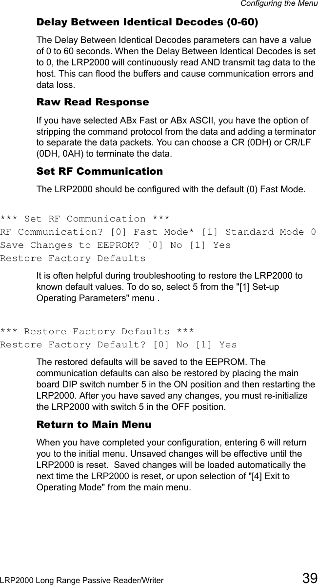 Configuring the MenuLRP2000 Long Range Passive Reader/Writer 39Delay Between Identical Decodes (0-60)The Delay Between Identical Decodes parameters can have a value of 0 to 60 seconds. When the Delay Between Identical Decodes is set to 0, the LRP2000 will continuously read AND transmit tag data to the host. This can flood the buffers and cause communication errors and data loss.Raw Read ResponseIf you have selected ABx Fast or ABx ASCII, you have the option of stripping the command protocol from the data and adding a terminator to separate the data packets. You can choose a CR (0DH) or CR/LF (0DH, 0AH) to terminate the data.Set RF CommunicationThe LRP2000 should be configured with the default (0) Fast Mode.*** Set RF Communication ***RF Communication? [0] Fast Mode* [1] Standard Mode 0Save Changes to EEPROM? [0] No [1] YesRestore Factory DefaultsIt is often helpful during troubleshooting to restore the LRP2000 to known default values. To do so, select 5 from the &quot;[1] Set-up Operating Parameters&quot; menu .*** Restore Factory Defaults ***Restore Factory Default? [0] No [1] YesThe restored defaults will be saved to the EEPROM. The communication defaults can also be restored by placing the main board DIP switch number 5 in the ON position and then restarting the LRP2000. After you have saved any changes, you must re-initialize the LRP2000 with switch 5 in the OFF position.  Return to Main MenuWhen you have completed your configuration, entering 6 will return you to the initial menu. Unsaved changes will be effective until the LRP2000 is reset.  Saved changes will be loaded automatically the next time the LRP2000 is reset, or upon selection of &quot;[4] Exit to Operating Mode&quot; from the main menu.