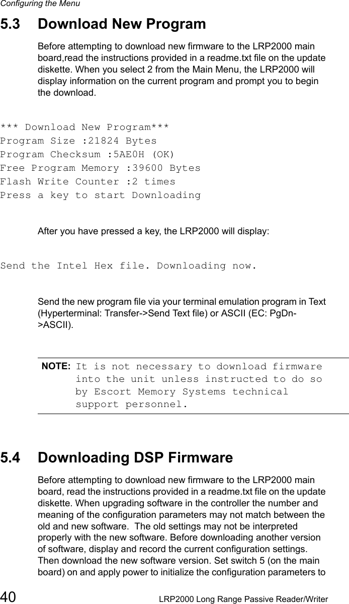 Configuring the Menu40 LRP2000 Long Range Passive Reader/Writer5.3 Download New ProgramBefore attempting to download new firmware to the LRP2000 main board,read the instructions provided in a readme.txt file on the update diskette. When you select 2 from the Main Menu, the LRP2000 will display information on the current program and prompt you to begin the download.*** Download New Program***Program Size :21824 BytesProgram Checksum :5AE0H (OK)Free Program Memory :39600 BytesFlash Write Counter :2 timesPress a key to start DownloadingAfter you have pressed a key, the LRP2000 will display:Send the Intel Hex file. Downloading now.Send the new program file via your terminal emulation program in Text (Hyperterminal: Transfer-&gt;Send Text file) or ASCII (EC: PgDn-&gt;ASCII).NOTE: It is not necessary to download firmware into the unit unless instructed to do so by Escort Memory Systems technical support personnel.5.4 Downloading DSP FirmwareBefore attempting to download new firmware to the LRP2000 main board, read the instructions provided in a readme.txt file on the update diskette. When upgrading software in the controller the number and meaning of the configuration parameters may not match between the old and new software.  The old settings may not be interpreted properly with the new software. Before downloading another version of software, display and record the current configuration settings. Then download the new software version. Set switch 5 (on the main board) on and apply power to initialize the configuration parameters to 