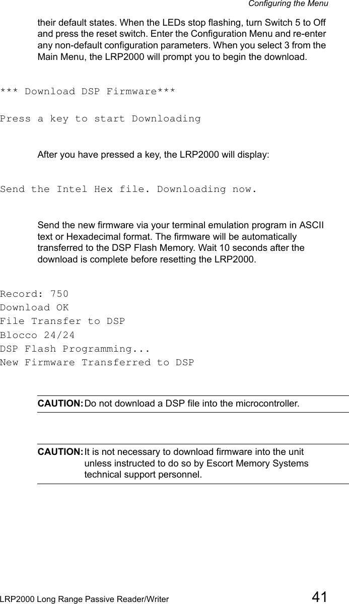Configuring the MenuLRP2000 Long Range Passive Reader/Writer 41their default states. When the LEDs stop flashing, turn Switch 5 to Off and press the reset switch. Enter the Configuration Menu and re-enter any non-default configuration parameters. When you select 3 from the Main Menu, the LRP2000 will prompt you to begin the download.*** Download DSP Firmware***Press a key to start DownloadingAfter you have pressed a key, the LRP2000 will display:Send the Intel Hex file. Downloading now.Send the new firmware via your terminal emulation program in ASCII text or Hexadecimal format. The firmware will be automatically transferred to the DSP Flash Memory. Wait 10 seconds after the download is complete before resetting the LRP2000.Record: 750Download OKFile Transfer to DSPBlocco 24/24DSP Flash Programming...New Firmware Transferred to DSPCAUTION:Do not download a DSP file into the microcontroller.CAUTION:It is not necessary to download firmware into the unit unless instructed to do so by Escort Memory Systems technical support personnel.