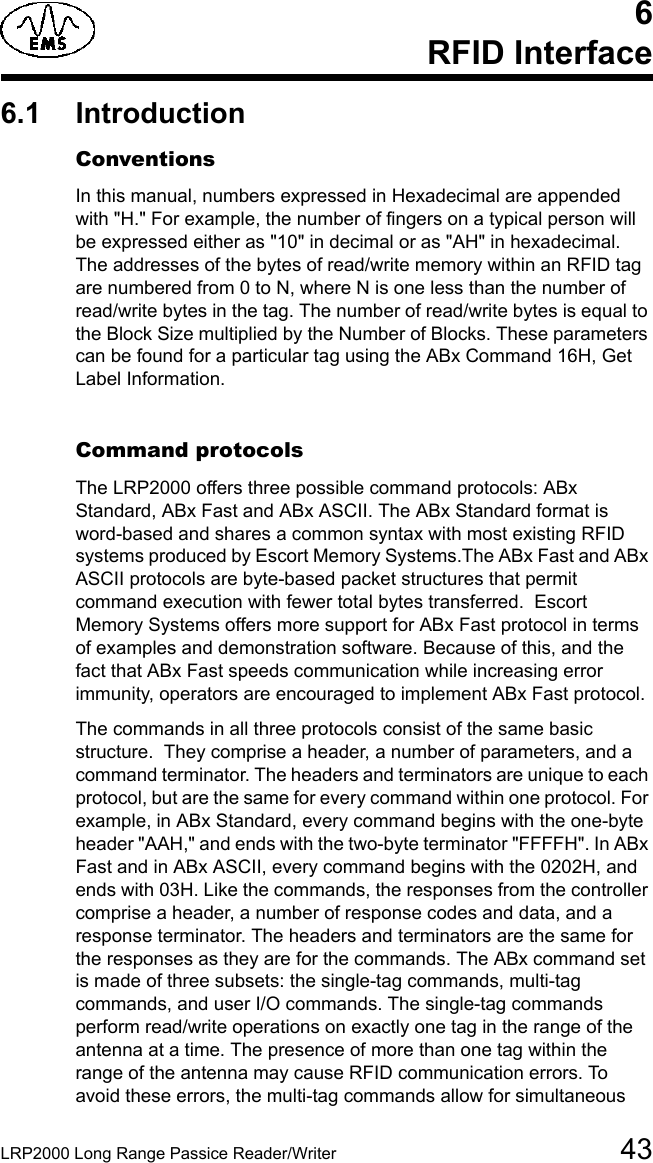 LRP2000 Long Range Passice Reader/Writer 436 RFID Interface6.1 IntroductionConventionsIn this manual, numbers expressed in Hexadecimal are appended with &quot;H.&quot; For example, the number of fingers on a typical person will be expressed either as &quot;10&quot; in decimal or as &quot;AH&quot; in hexadecimal.  The addresses of the bytes of read/write memory within an RFID tag are numbered from 0 to N, where N is one less than the number of read/write bytes in the tag. The number of read/write bytes is equal to the Block Size multiplied by the Number of Blocks. These parameters can be found for a particular tag using the ABx Command 16H, Get Label Information.Command protocolsThe LRP2000 offers three possible command protocols: ABx Standard, ABx Fast and ABx ASCII. The ABx Standard format is word-based and shares a common syntax with most existing RFID systems produced by Escort Memory Systems.The ABx Fast and ABx ASCII protocols are byte-based packet structures that permit command execution with fewer total bytes transferred.  Escort Memory Systems offers more support for ABx Fast protocol in terms of examples and demonstration software. Because of this, and the fact that ABx Fast speeds communication while increasing error immunity, operators are encouraged to implement ABx Fast protocol.The commands in all three protocols consist of the same basic structure.  They comprise a header, a number of parameters, and a command terminator. The headers and terminators are unique to each protocol, but are the same for every command within one protocol. For example, in ABx Standard, every command begins with the one-byte header &quot;AAH,&quot; and ends with the two-byte terminator &quot;FFFFH&quot;. In ABx Fast and in ABx ASCII, every command begins with the 0202H, and ends with 03H. Like the commands, the responses from the controller comprise a header, a number of response codes and data, and a response terminator. The headers and terminators are the same for the responses as they are for the commands. The ABx command set is made of three subsets: the single-tag commands, multi-tag commands, and user I/O commands. The single-tag commands perform read/write operations on exactly one tag in the range of the antenna at a time. The presence of more than one tag within the range of the antenna may cause RFID communication errors. To avoid these errors, the multi-tag commands allow for simultaneous 