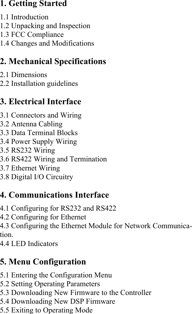 1. Getting Started 1.1 Introduction 1.2 Unpacking and Inspection 1.3 FCC Compliance1.4 Changes and Modifications2. Mechanical Specifications 2.1 Dimensions 2.2 Installation guidelines 3. Electrical Interface 3.1 Connectors and Wiring 3.2 Antenna Cabling 3.3 Data Terminal Blocks 3.4 Power Supply Wiring 3.5 RS232 Wiring 3.6 RS422 Wiring and Termination 3.7 Ethernet Wiring 3.8 Digital I/O Circuitry 4. Communications Interface 4.1 Configuring for RS232 and RS422 4.2 Configuring for Ethernet 4.3 Configuring the Ethernet Module for Network Communica-tion. 4.4 LED Indicators 5. Menu Configuration 5.1 Entering the Configuration Menu 5.2 Setting Operating Parameters 5.3 Downloading New Firmware to the Controller 5.4 Downloading New DSP Firmware 5.5 Exiting to Operating Mode 