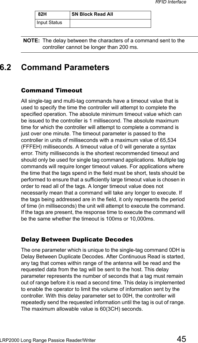 RFID InterfaceLRP2000 Long Range Passice Reader/Writer 45NOTE: The delay between the characters of a command sent to the controller cannot be longer than 200 ms.6.2 Command ParametersCommand TimeoutAll single-tag and multi-tag commands have a timeout value that is used to specify the time the controller will attempt to complete the specified operation. The absolute minimum timeout value which can be issued to the controller is 1 millisecond. The absolute maximum time for which the controller will attempt to complete a command is just over one minute. The timeout parameter is passed to the controller in units of milliseconds with a maximum value of 65,534 (FFFEH) milliseconds. A timeout value of 0 will generate a syntax error. Thirty milliseconds is the shortest recommended timeout and should only be used for single tag command applications.  Multiple tag commands will require longer timeout values. For applications where the time that the tags spend in the field must be short, tests should be performed to ensure that a sufficiently large timeout value is chosen in order to read all of the tags. A longer timeout value does not necessarily mean that a command will take any longer to execute. If the tags being addressed are in the field, it only represents the period of time (in milliseconds) the unit will attempt to execute the command. If the tags are present, the response time to execute the command will be the same whether the timeout is 100ms or 10,000ms.Delay Between Duplicate DecodesThe one parameter which is unique to the single-tag command 0DH is Delay Between Duplicate Decodes. After Continuous Read is started, any tag that comes within range of the antenna will be read and the requested data from the tag will be sent to the host. This delay parameter represents the number of seconds that a tag must remain out of range before it is read a second time. This delay is implemented to enable the operator to limit the volume of information sent by the controller. With this delay parameter set to 00H, the controller will repeatedly send the requested information until the tag is out of range. The maximum allowable value is 60(3CH) seconds.Input Status 82H SN Block Read All