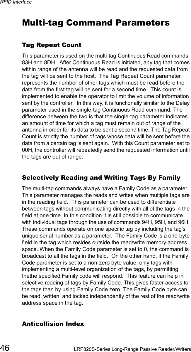 RFID Interface46 LRP820S-Series Long-Range Passive Reader/WritersMulti-tag Command ParametersTag Repeat CountThis parameter is used on the multi-tag Continuous Read commands, 83H and 8DH.  After Continuous Read is initiated, any tag that comes within range of the antenna will be read and the requested data from the tag will be sent to the host.  The Tag Repeat Count parameter represents the number of other tags which must be read before the data from the first tag will be sent for a second time.  This count is implemented to enable the operator to limit the volume of information sent by the controller.  In this way, it is functionally similar to the Delay parameter used in the single-tag Continuous Read command. The difference between the two is that the single-tag parameter indicates an amount of time for which a tag must remain out of range of the antenna in order for its data to be sent a second time. The Tag Repeat Count is strictly the number of tags whose data will be sent before the data from a certain tag is sent again.  With this Count parameter set to 00H, the controller will repeatedly send the requested information until the tags are out of range. Selectively Reading and Writing Tags By Family The multi-tag commands always have a Family Code as a parameter.  This parameter manages the reads and writes when multiple tags are in the reading field.  This parameter can be used to differentiate between tags without communicating directly with all of the tags in the field at one time. In this condition it is still possible to communicate with individual tags through the use of commands 94H, 95H, and 96H. These commands operate on one specific tag by including the tag&apos;s unique serial number as a parameter.  The Family Code is a one-byte field in the tag which resides outside the read/write memory address space. When the Family Code parameter is set to 0, the command is broadcast to all the tags in the field.  On the other hand, if the Family Code parameter is set to a non-zero byte value, only tags with implementing a multi-level organization of the tags, by permitting thethe specified Family code will respond.  This feature can help in selective reading of tags by Family Code. This gives faster access to the tags than by using Family Code zero. The Family Code byte can be read, written, and locked independently of the rest of the read/write address space in the tag.  Anticollision Index 