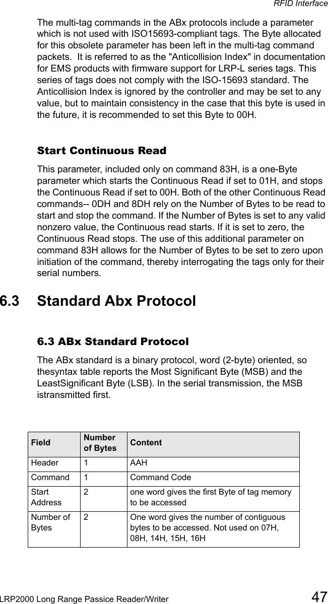 RFID InterfaceLRP2000 Long Range Passice Reader/Writer 47The multi-tag commands in the ABx protocols include a parameter which is not used with ISO15693-compliant tags. The Byte allocated for this obsolete parameter has been left in the multi-tag command packets.  It is referred to as the &quot;Anticollision Index&quot; in documentation for EMS products with firmware support for LRP-L series tags. This series of tags does not comply with the ISO-15693 standard. The Anticollision Index is ignored by the controller and may be set to any value, but to maintain consistency in the case that this byte is used in the future, it is recommended to set this Byte to 00H.  Start Continuous ReadThis parameter, included only on command 83H, is a one-Byte parameter which starts the Continuous Read if set to 01H, and stops the Continuous Read if set to 00H. Both of the other Continuous Read commands-- 0DH and 8DH rely on the Number of Bytes to be read to start and stop the command. If the Number of Bytes is set to any valid nonzero value, the Continuous read starts. If it is set to zero, the Continuous Read stops. The use of this additional parameter on command 83H allows for the Number of Bytes to be set to zero upon initiation of the command, thereby interrogating the tags only for their serial numbers.  6.3 Standard Abx Protocol6.3 ABx Standard ProtocolThe ABx standard is a binary protocol, word (2-byte) oriented, so thesyntax table reports the Most Significant Byte (MSB) and the LeastSignificant Byte (LSB). In the serial transmission, the MSB istransmitted first.Field Number of Bytes ContentHeader  1AAHCommand  1  Command CodeStart Address2one word gives the first Byte of tag memory to be accessed Number of Bytes 2One word gives the number of contiguous bytes to be accessed. Not used on 07H, 08H, 14H, 15H, 16H