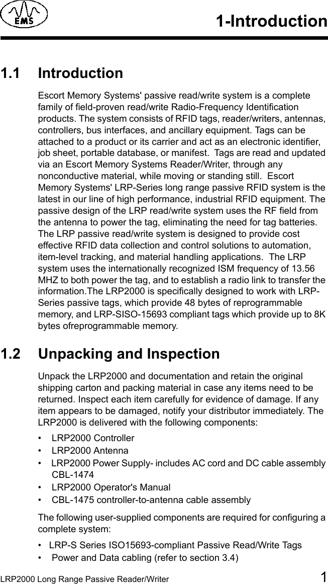 LRP2000 Long Range Passive Reader/Writer 11-Introduction1.1 IntroductionEscort Memory Systems&apos; passive read/write system is a complete family of field-proven read/write Radio-Frequency Identification products. The system consists of RFID tags, reader/writers, antennas, controllers, bus interfaces, and ancillary equipment. Tags can be attached to a product or its carrier and act as an electronic identifier, job sheet, portable database, or manifest.  Tags are read and updated via an Escort Memory Systems Reader/Writer, through any nonconductive material, while moving or standing still.  Escort Memory Systems&apos; LRP-Series long range passive RFID system is the latest in our line of high performance, industrial RFID equipment. The passive design of the LRP read/write system uses the RF field from the antenna to power the tag, eliminating the need for tag batteries. The LRP passive read/write system is designed to provide cost effective RFID data collection and control solutions to automation, item-level tracking, and material handling applications.  The LRP system uses the internationally recognized ISM frequency of 13.56 MHZ to both power the tag, and to establish a radio link to transfer the information.The LRP2000 is specifically designed to work with LRP-Series passive tags, which provide 48 bytes of reprogrammable memory, and LRP-SISO-15693 compliant tags which provide up to 8K bytes ofreprogrammable memory.1.2 Unpacking and InspectionUnpack the LRP2000 and documentation and retain the original shipping carton and packing material in case any items need to be returned. Inspect each item carefully for evidence of damage. If any item appears to be damaged, notify your distributor immediately. The LRP2000 is delivered with the following components: •  LRP2000 Controller•  LRP2000 Antenna•  LRP2000 Power Supply- includes AC cord and DC cable assembly  CBL-1474•  LRP2000 Operator&apos;s Manual•  CBL-1475 controller-to-antenna cable assemblyThe following user-supplied components are required for configuring a complete system:• LRP-S Series ISO15693-compliant Passive Read/Write Tags•  Power and Data cabling (refer to section 3.4)