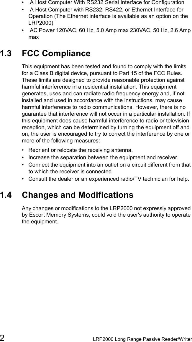 2LRP2000 Long Range Passive Reader/Writer•  A Host Computer With RS232 Serial Interface for Configuration•  A Host Computer with RS232, RS422, or Ethernet Interface for Operation (The Ethernet interface is available as an option on the LRP2000)•  AC Power 120VAC, 60 Hz, 5.0 Amp max 230VAC, 50 Hz, 2.6 Amp max1.3 FCC ComplianceThis equipment has been tested and found to comply with the limits for a Class B digital device, pursuant to Part 15 of the FCC Rules. These limits are designed to provide reasonable protection against harmful interference in a residential installation. This equipment generates, uses and can radiate radio frequency energy and, if not installed and used in accordance with the instructions, may cause harmful interference to radio communications. However, there is no guarantee that interference will not occur in a particular installation. If this equipment does cause harmful interference to radio or television reception, which can be determined by turning the equipment off and on, the user is encouraged to try to correct the interference by one or more of the following measures:• Reorient or relocate the receiving antenna.• Increase the separation between the equipment and receiver.• Connect the equipment into an outlet on a circuit different from that to which the receiver is connected.• Consult the dealer or an experienced radio/TV technician for help.1.4 Changes and ModificationsAny changes or modifications to the LRP2000 not expressly approved by Escort Memory Systems, could void the user&apos;s authority to operate the equipment.