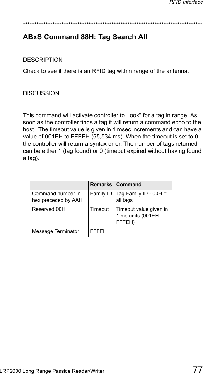 RFID InterfaceLRP2000 Long Range Passice Reader/Writer 77*******************************************************************************ABxS Command 88H: Tag Search AllDESCRIPTIONCheck to see if there is an RFID tag within range of the antenna.DISCUSSIONThis command will activate controller to &quot;look&quot; for a tag in range. As soon as the controller finds a tag it will return a command echo to the host.  The timeout value is given in 1 msec increments and can have a value of 001EH to FFFEH (65,534 ms). When the timeout is set to 0, the controller will return a syntax error. The number of tags returned can be either 1 (tag found) or 0 (timeout expired without having found a tag).Field  Remarks CommandCommand number in hex preceded by AAHFamily ID Tag Family ID - 00H = all tagsReserved 00H Timeout  Timeout value given in 1 ms units (001EH - FFFEH)Message Terminator FFFFH