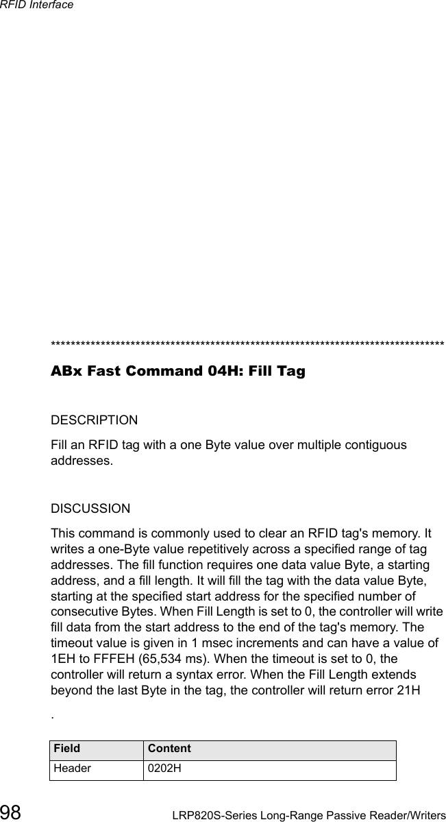 RFID Interface98 LRP820S-Series Long-Range Passive Reader/Writers*******************************************************************************ABx Fast Command 04H: Fill TagDESCRIPTIONFill an RFID tag with a one Byte value over multiple contiguous addresses.DISCUSSIONThis command is commonly used to clear an RFID tag&apos;s memory. It writes a one-Byte value repetitively across a specified range of tag addresses. The fill function requires one data value Byte, a starting address, and a fill length. It will fill the tag with the data value Byte, starting at the specified start address for the specified number of consecutive Bytes. When Fill Length is set to 0, the controller will write fill data from the start address to the end of the tag&apos;s memory. The timeout value is given in 1 msec increments and can have a value of 1EH to FFFEH (65,534 ms). When the timeout is set to 0, the controller will return a syntax error. When the Fill Length extends beyond the last Byte in the tag, the controller will return error 21H.Field ContentHeader 0202H