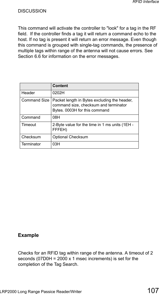 RFID InterfaceLRP2000 Long Range Passice Reader/Writer 107DISCUSSION This command will activate the controller to &quot;look&quot; for a tag in the RF field.  If the controller finds a tag it will return a command echo to the host. If no tag is present it will return an error message. Even though this command is grouped with single-tag commands, the presence of multiple tags within range of the antenna will not cause errors. See Section 6.6 for information on the error messages.Field ContentHeader 0202HCommand Size Packet length in Bytes excluding the header, command size, checksum and terminator Bytes. 0003H for this commandCommand 08HTimeout 2-Byte value for the time in 1 ms units (1EH - FFFEH)Checksum Optional ChecksumTerminator 03HExampleChecks for an RFID tag within range of the antenna. A timeout of 2 seconds (07D0H = 2000 x 1 msec increments) is set for the completion of the Tag Search.