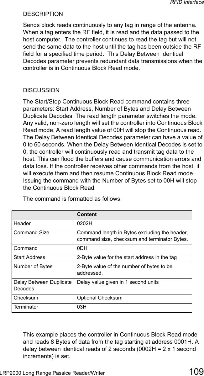 RFID InterfaceLRP2000 Long Range Passice Reader/Writer 109DESCRIPTIONSends block reads continuously to any tag in range of the antenna. When a tag enters the RF field, it is read and the data passed to the host computer.  The controller continues to read the tag but will not send the same data to the host until the tag has been outside the RF field for a specified time period.  This Delay Between Identical Decodes parameter prevents redundant data transmissions when the controller is in Continuous Block Read mode.  DISCUSSIONThe Start/Stop Continuous Block Read command contains three parameters: Start Address, Number of Bytes and Delay Between Duplicate Decodes. The read length parameter switches the mode. Any valid, non-zero length will set the controller into Continuous Block Read mode. A read length value of 00H will stop the Continuous read.  The Delay Between Identical Decodes parameter can have a value of 0 to 60 seconds. When the Delay Between Identical Decodes is set to 0, the controller will continuously read and transmit tag data to the host. This can flood the buffers and cause communication errors and data loss. If the controller receives other commands from the host, it will execute them and then resume Continuous Block Read mode. Issuing the command with the Number of Bytes set to 00H will stop the Continuous Block Read. The command is formatted as follows.Field ContentHeader 0202HCommand Size Command length in Bytes excluding the header, command size, checksum and terminator Bytes.Command 0DHStart Address 2-Byte value for the start address in the tagNumber of Bytes 2-Byte value of the number of bytes to be addressed.Delay Between Duplicate DecodesDelay value given in 1 second unitsChecksum Optional ChecksumTerminator 03HThis example places the controller in Continuous Block Read mode and reads 8 Bytes of data from the tag starting at address 0001H. A delay between identical reads of 2 seconds (0002H = 2 x 1 second increments) is set.