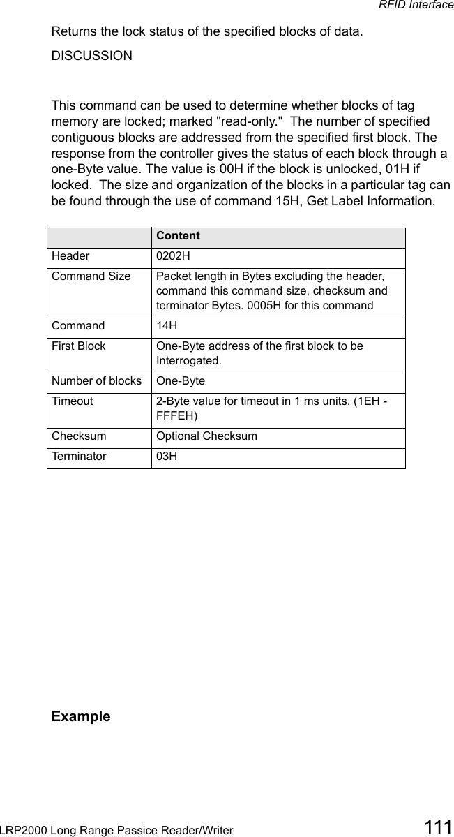 RFID InterfaceLRP2000 Long Range Passice Reader/Writer 111Returns the lock status of the specified blocks of data. DISCUSSIONThis command can be used to determine whether blocks of tag memory are locked; marked &quot;read-only.&quot;  The number of specified contiguous blocks are addressed from the specified first block. The response from the controller gives the status of each block through a one-Byte value. The value is 00H if the block is unlocked, 01H if locked.  The size and organization of the blocks in a particular tag can be found through the use of command 15H, Get Label Information.Field ContentHeader 0202HCommand Size Packet length in Bytes excluding the header, command this command size, checksum and terminator Bytes. 0005H for this commandCommand 14HFirst Block One-Byte address of the first block to be Interrogated.Number of blocks  One-Byte       Timeout 2-Byte value for timeout in 1 ms units. (1EH - FFFEH)Checksum  Optional ChecksumTerminator 03HExample