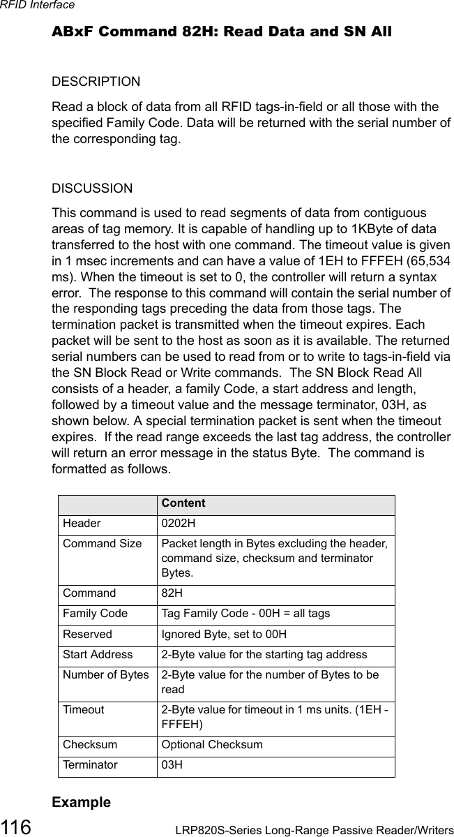 RFID Interface116 LRP820S-Series Long-Range Passive Reader/WritersABxF Command 82H: Read Data and SN AllDESCRIPTIONRead a block of data from all RFID tags-in-field or all those with the specified Family Code. Data will be returned with the serial number of the corresponding tag. DISCUSSIONThis command is used to read segments of data from contiguous areas of tag memory. It is capable of handling up to 1KByte of data transferred to the host with one command. The timeout value is given in 1 msec increments and can have a value of 1EH to FFFEH (65,534 ms). When the timeout is set to 0, the controller will return a syntax error.  The response to this command will contain the serial number of the responding tags preceding the data from those tags. The termination packet is transmitted when the timeout expires. Each packet will be sent to the host as soon as it is available. The returned serial numbers can be used to read from or to write to tags-in-field via the SN Block Read or Write commands.  The SN Block Read All consists of a header, a family Code, a start address and length, followed by a timeout value and the message terminator, 03H, as shown below. A special termination packet is sent when the timeout expires.  If the read range exceeds the last tag address, the controller will return an error message in the status Byte.  The command is formatted as follows. Field ContentHeader 0202HCommand Size Packet length in Bytes excluding the header, command size, checksum and terminator Bytes.Command 82HFamily Code Tag Family Code - 00H = all tagsReserved Ignored Byte, set to 00HStart Address 2-Byte value for the starting tag addressNumber of Bytes  2-Byte value for the number of Bytes to be readTimeout 2-Byte value for timeout in 1 ms units. (1EH - FFFEH)Checksum Optional ChecksumTerminator 03HExample