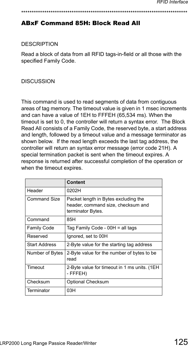 RFID InterfaceLRP2000 Long Range Passice Reader/Writer 125*******************************************************************************ABxF Command 85H: Block Read AllDESCRIPTIONRead a block of data from all RFID tags-in-field or all those with the specified Family Code.DISCUSSIONThis command is used to read segments of data from contiguous areas of tag memory. The timeout value is given in 1 msec increments and can have a value of 1EH to FFFEH (65,534 ms). When the timeout is set to 0, the controller will return a syntax error.  The Block Read All consists of a Family Code, the reserved byte, a start address and length, followed by a timeout value and a message terminator as shown below.  If the read length exceeds the last tag address, the controller will return an syntax error message (error code 21H). A special termination packet is sent when the timeout expires. A response is returned after successful completion of the operation or when the timeout expires. Field ContentHeader 0202HCommand Size Packet length in Bytes excluding the header, command size, checksum and terminator Bytes.Command 85HFamily Code Tag Family Code - 00H = all tagsReserved Ignored, set to 00HStart Address 2-Byte value for the starting tag addressNumber of Bytes 2-Byte value for the number of bytes to be readTimeout 2-Byte value for timeout in 1 ms units. (1EH - FFFEH)Checksum Optional ChecksumTerminator 03H