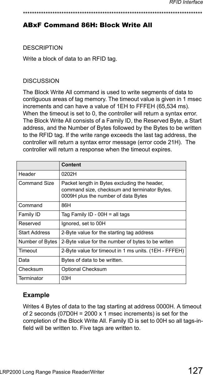 RFID InterfaceLRP2000 Long Range Passice Reader/Writer 127*******************************************************************************ABxF Command 86H: Block Write AllDESCRIPTIONWrite a block of data to an RFID tag.DISCUSSIONThe Block Write All command is used to write segments of data to contiguous areas of tag memory. The timeout value is given in 1 msec increments and can have a value of 1EH to FFFEH (65,534 ms). When the timeout is set to 0, the controller will return a syntax error.  The Block Write All consists of a Family ID, the Reserved Byte, a Start address, and the Number of Bytes followed by the Bytes to be written to the RFID tag. If the write range exceeds the last tag address, the controller will return a syntax error message (error code 21H).  The controller will return a response when the timeout expires.Field ContentHeader 0202HCommand Size Packet length in Bytes excluding the header, command size, checksum and terminator Bytes. 0009H plus the number of data BytesCommand 86HFamily ID Tag Family ID - 00H = all tagsReserved Ignored, set to 00HStart Address 2-Byte value for the starting tag addressNumber of Bytes 2-Byte value for the number of bytes to be writenTimeout 2-Byte value for timeout in 1 ms units. (1EH - FFFEH)Data Bytes of data to be written.Checksum Optional ChecksumTerminator 03HExampleWrites 4 Bytes of data to the tag starting at address 0000H. A timeout of 2 seconds (07D0H = 2000 x 1 msec increments) is set for the completion of the Block Write All. Family ID is set to 00H so all tags-in-field will be written to. Five tags are written to.