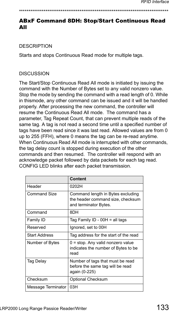 RFID InterfaceLRP2000 Long Range Passice Reader/Writer 133*******************************************************************************ABxF Command 8DH: Stop/Start Continuous Read AllDESCRIPTIONStarts and stops Continuous Read mode for multiple tags.DISCUSSIONThe Start/Stop Continuous Read All mode is initiated by issuing the command with the Number of Bytes set to any valid nonzero value.  Stop the mode by sending the command with a read length of 0. While in thismode, any other command can be issued and it will be handled properly. After processing the new command, the controller will resume the Continuous Read All mode.  The command has a parameter, Tag Repeat Count, that can prevent multiple reads of the same tag. A tag is not read a second time until a specified number of tags have been read since it was last read. Allowed values are from 0 up to 255 (FFH), where 0 means the tag can be re-read anytime. When Continuous Read All mode is interrupted with other commands, the tag delay count is stopped during execution of the other commands and then resumed.  The controller will respond with an acknowledge packet followed by data packets for each tag read.  CONFIG LED blinks after each packet transmission.Field ContentHeader 0202HCommand Size Command length in Bytes excluding the header command size, checksum and terminator Bytes.Command 8DHFamily ID Tag Family ID - 00H = all tagsReserved Ignored, set to 00HStart Address Tag address for the start of the readNumber of Bytes 0 = stop. Any valid nonzero value indicates the number of Bytes to be readTag Delay Number of tags that must be read before the same tag will be read again (0-225)Checksum Optional ChecksumMessage Terminator 03H