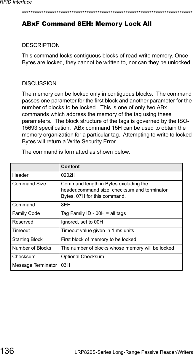 RFID Interface136 LRP820S-Series Long-Range Passive Reader/Writers*******************************************************************************ABxF Command 8EH: Memory Lock AllDESCRIPTIONThis command locks contiguous blocks of read-write memory. Once Bytes are locked, they cannot be written to, nor can they be unlocked. DISCUSSIONThe memory can be locked only in contiguous blocks.  The command passes one parameter for the first block and another parameter for the number of blocks to be locked.  This is one of only two ABx commands which address the memory of the tag using these parameters.  The block structure of the tags is governed by the ISO-15693 specification.  ABx command 15H can be used to obtain the memory organization for a particular tag.  Attempting to write to locked Bytes will return a Write Security Error. The command is formatted as shown below.Field ContentHeader 0202HCommand Size Command length in Bytes excluding the header,command size, checksum and terminator Bytes. 07H for this command.Command 8EHFamily Code Tag Family ID - 00H = all tagsReserved Ignored, set to 00H   Timeout Timeout value given in 1 ms unitsStarting Block First block of memory to be lockedNumber of Blocks The number of blocks whose memory will be lockedChecksum Optional ChecksumMessage Terminator 03H