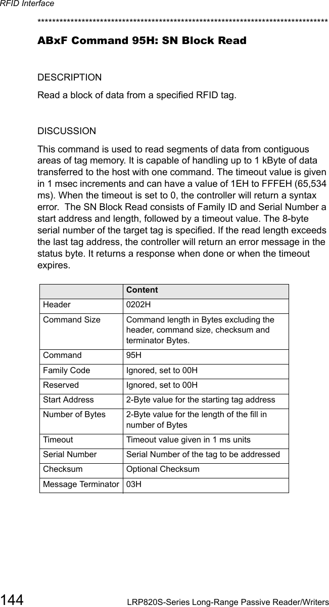 RFID Interface144 LRP820S-Series Long-Range Passive Reader/Writers*******************************************************************************ABxF Command 95H: SN Block ReadDESCRIPTIONRead a block of data from a specified RFID tag.DISCUSSION This command is used to read segments of data from contiguous areas of tag memory. It is capable of handling up to 1 kByte of data transferred to the host with one command. The timeout value is given in 1 msec increments and can have a value of 1EH to FFFEH (65,534 ms). When the timeout is set to 0, the controller will return a syntax error.  The SN Block Read consists of Family ID and Serial Number a start address and length, followed by a timeout value. The 8-byte serial number of the target tag is specified. If the read length exceeds the last tag address, the controller will return an error message in the status byte. It returns a response when done or when the timeout expires.Field ContentHeader 0202HCommand Size Command length in Bytes excluding the header, command size, checksum and terminator Bytes.Command 95HFamily Code Ignored, set to 00HReserved Ignored, set to 00H   Start Address 2-Byte value for the starting tag addressNumber of Bytes   2-Byte value for the length of the fill in number of BytesTimeout Timeout value given in 1 ms unitsSerial Number Serial Number of the tag to be addressedChecksum Optional ChecksumMessage Terminator 03H