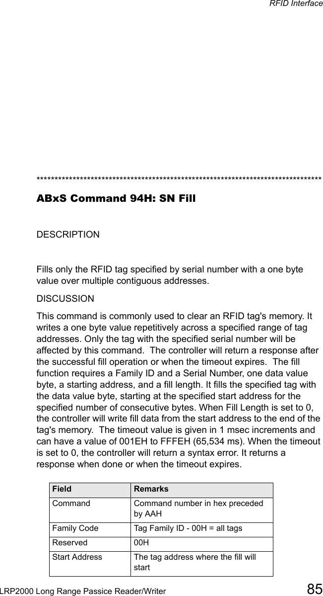 RFID InterfaceLRP2000 Long Range Passice Reader/Writer 85*******************************************************************************ABxS Command 94H: SN FillDESCRIPTIONFills only the RFID tag specified by serial number with a one byte value over multiple contiguous addresses. DISCUSSIONThis command is commonly used to clear an RFID tag&apos;s memory. It writes a one byte value repetitively across a specified range of tag addresses. Only the tag with the specified serial number will be affected by this command.  The controller will return a response after the successful fill operation or when the timeout expires.  The fill function requires a Family ID and a Serial Number, one data value byte, a starting address, and a fill length. It fills the specified tag with the data value byte, starting at the specified start address for the specified number of consecutive bytes. When Fill Length is set to 0, the controller will write fill data from the start address to the end of the tag&apos;s memory.  The timeout value is given in 1 msec increments and can have a value of 001EH to FFFEH (65,534 ms). When the timeout is set to 0, the controller will return a syntax error. It returns a response when done or when the timeout expires. Field RemarksCommand Command number in hex preceded by AAHFamily Code   Tag Family ID - 00H = all tagsReserved 00HStart Address  The tag address where the fill will start