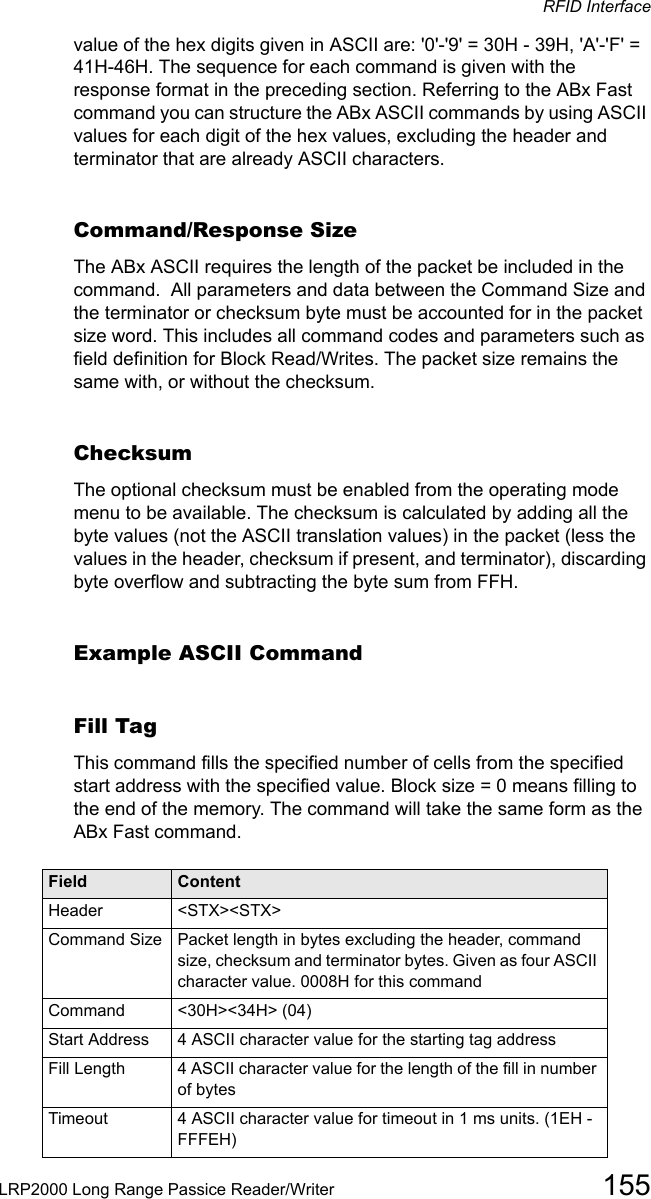 RFID InterfaceLRP2000 Long Range Passice Reader/Writer 155value of the hex digits given in ASCII are: &apos;0&apos;-&apos;9&apos; = 30H - 39H, &apos;A&apos;-&apos;F&apos; = 41H-46H. The sequence for each command is given with the response format in the preceding section. Referring to the ABx Fast command you can structure the ABx ASCII commands by using ASCII values for each digit of the hex values, excluding the header and terminator that are already ASCII characters.Command/Response SizeThe ABx ASCII requires the length of the packet be included in the command.  All parameters and data between the Command Size and the terminator or checksum byte must be accounted for in the packet size word. This includes all command codes and parameters such as field definition for Block Read/Writes. The packet size remains the same with, or without the checksum. ChecksumThe optional checksum must be enabled from the operating mode menu to be available. The checksum is calculated by adding all the byte values (not the ASCII translation values) in the packet (less the values in the header, checksum if present, and terminator), discarding byte overflow and subtracting the byte sum from FFH.Example ASCII CommandFill Tag This command fills the specified number of cells from the specified start address with the specified value. Block size = 0 means filling to the end of the memory. The command will take the same form as the ABx Fast command. Field ContentHeader  &lt;STX&gt;&lt;STX&gt;Command Size Packet length in bytes excluding the header, command size, checksum and terminator bytes. Given as four ASCII character value. 0008H for this commandCommand   &lt;30H&gt;&lt;34H&gt; (04)Start Address 4 ASCII character value for the starting tag addressFill Length 4 ASCII character value for the length of the fill in number of bytesTimeout 4 ASCII character value for timeout in 1 ms units. (1EH - FFFEH)