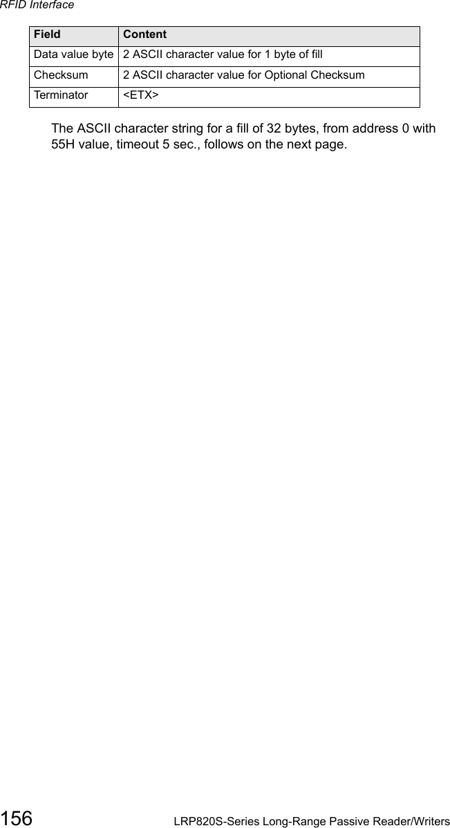 RFID Interface156 LRP820S-Series Long-Range Passive Reader/WritersThe ASCII character string for a fill of 32 bytes, from address 0 with 55H value, timeout 5 sec., follows on the next page.Data value byte 2 ASCII character value for 1 byte of fillChecksum  2 ASCII character value for Optional ChecksumTerminator &lt;ETX&gt;Field Content