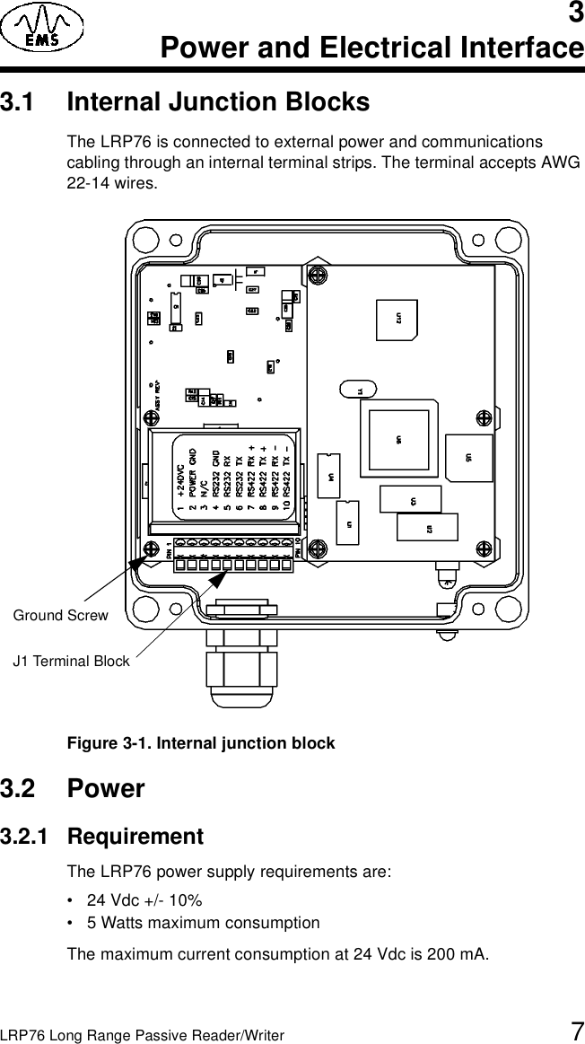 LRP76 Long Range Passive Reader/Writer 73Power and Electrical Interface3.1 Internal Junction BlocksThe LRP76 is connected to external power and communications cabling through an internal terminal strips. The terminal accepts AWG 22-14 wires. Figure 3-1. Internal junction block3.2 Power3.2.1 RequirementThe LRP76 power supply requirements are:• 24 Vdc +/- 10%• 5 Watts maximum consumptionThe maximum current consumption at 24 Vdc is 200 mA.J1 Terminal BlockGround Screw