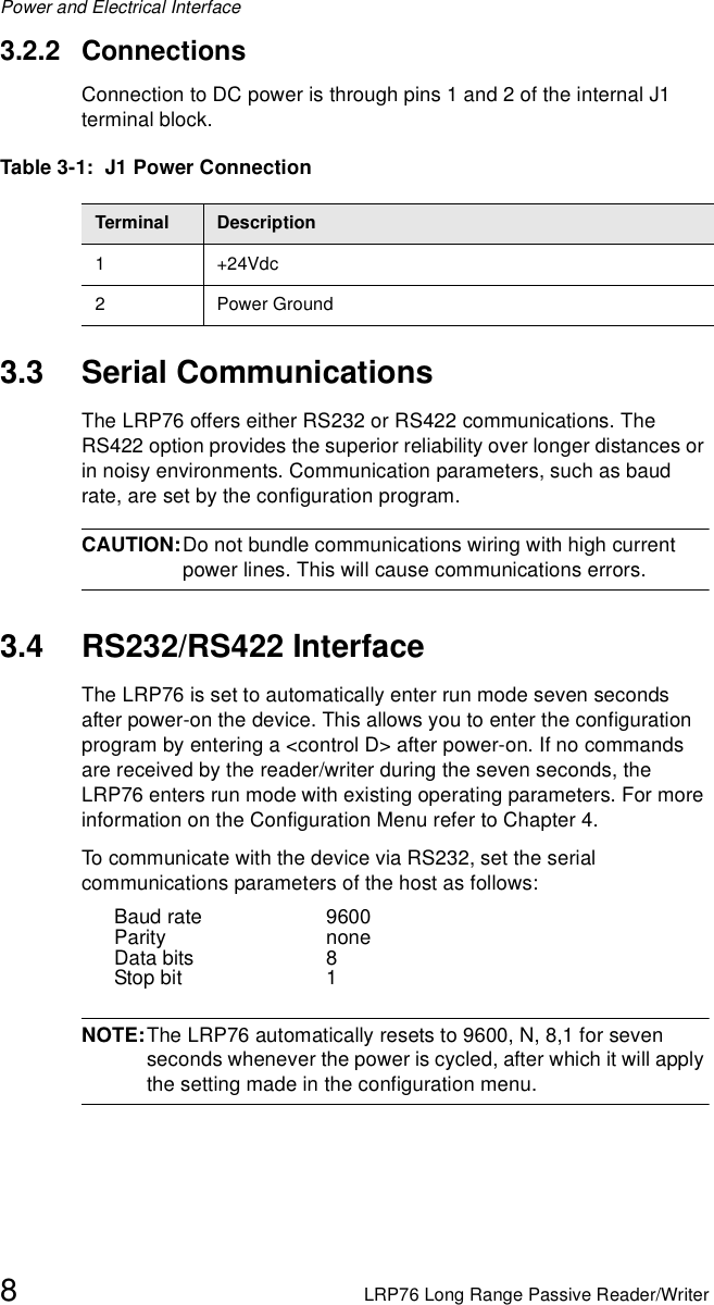 Power and Electrical Interface8LRP76 Long Range Passive Reader/Writer3.2.2 ConnectionsConnection to DC power is through pins 1 and 2 of the internal J1 terminal block. 3.3 Serial CommunicationsThe LRP76 offers either RS232 or RS422 communications. The RS422 option provides the superior reliability over longer distances or in noisy environments. Communication parameters, such as baud rate, are set by the configuration program.CAUTION:Do not bundle communications wiring with high current power lines. This will cause communications errors.3.4 RS232/RS422 InterfaceThe LRP76 is set to automatically enter run mode seven seconds after power-on the device. This allows you to enter the configuration program by entering a &lt;control D&gt; after power-on. If no commands are received by the reader/writer during the seven seconds, the LRP76 enters run mode with existing operating parameters. For more information on the Configuration Menu refer to Chapter 4.To communicate with the device via RS232, set the serial communications parameters of the host as follows:Baud rate 9600Parity noneData bits 8Stop bit 1NOTE:The LRP76 automatically resets to 9600, N, 8,1 for seven seconds whenever the power is cycled, after which it will apply the setting made in the configuration menu.Table 3-1:  J1 Power ConnectionTerminal Description1+24Vdc2 Power Ground