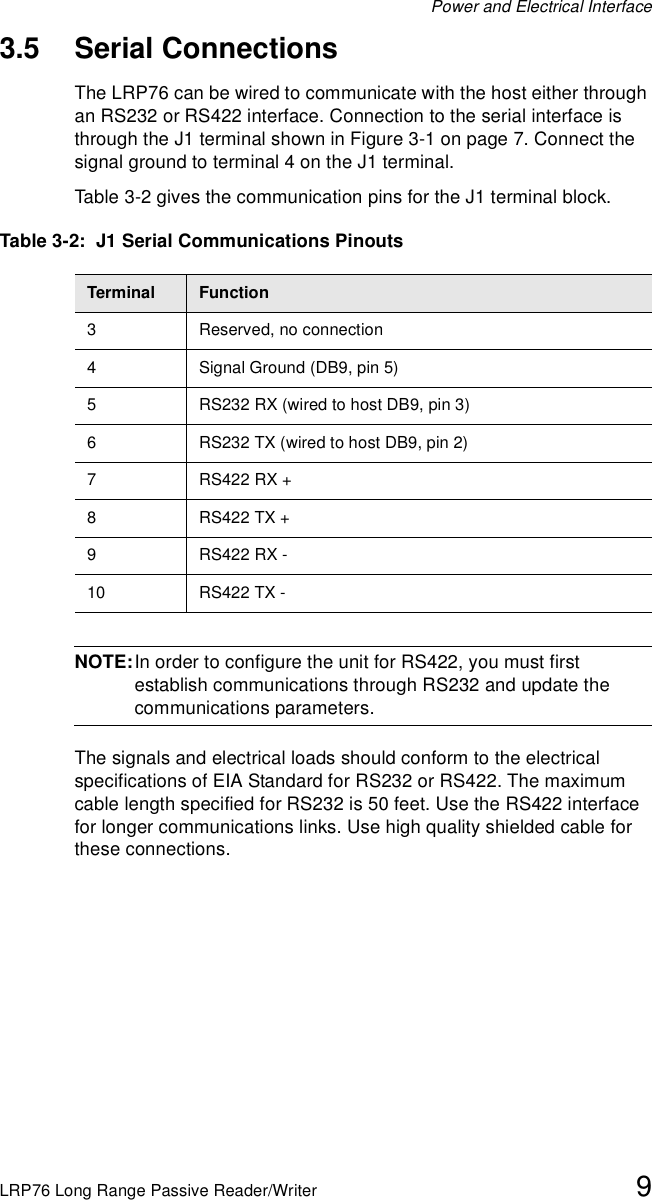 Power and Electrical InterfaceLRP76 Long Range Passive Reader/Writer 93.5 Serial ConnectionsThe LRP76 can be wired to communicate with the host either through an RS232 or RS422 interface. Connection to the serial interface is through the J1 terminal shown in Figure 3-1 on page 7. Connect the signal ground to terminal 4 on the J1 terminal.Table 3-2 gives the communication pins for the J1 terminal block.NOTE:In order to configure the unit for RS422, you must first establish communications through RS232 and update the communications parameters.The signals and electrical loads should conform to the electrical specifications of EIA Standard for RS232 or RS422. The maximum cable length specified for RS232 is 50 feet. Use the RS422 interface for longer communications links. Use high quality shielded cable for these connections.Table 3-2:  J1 Serial Communications PinoutsTerminal Function3 Reserved, no connection4 Signal Ground (DB9, pin 5)5 RS232 RX (wired to host DB9, pin 3)6 RS232 TX (wired to host DB9, pin 2)7RS422 RX + 8RS422 TX + 9RS422 RX - 10 RS422 TX - 