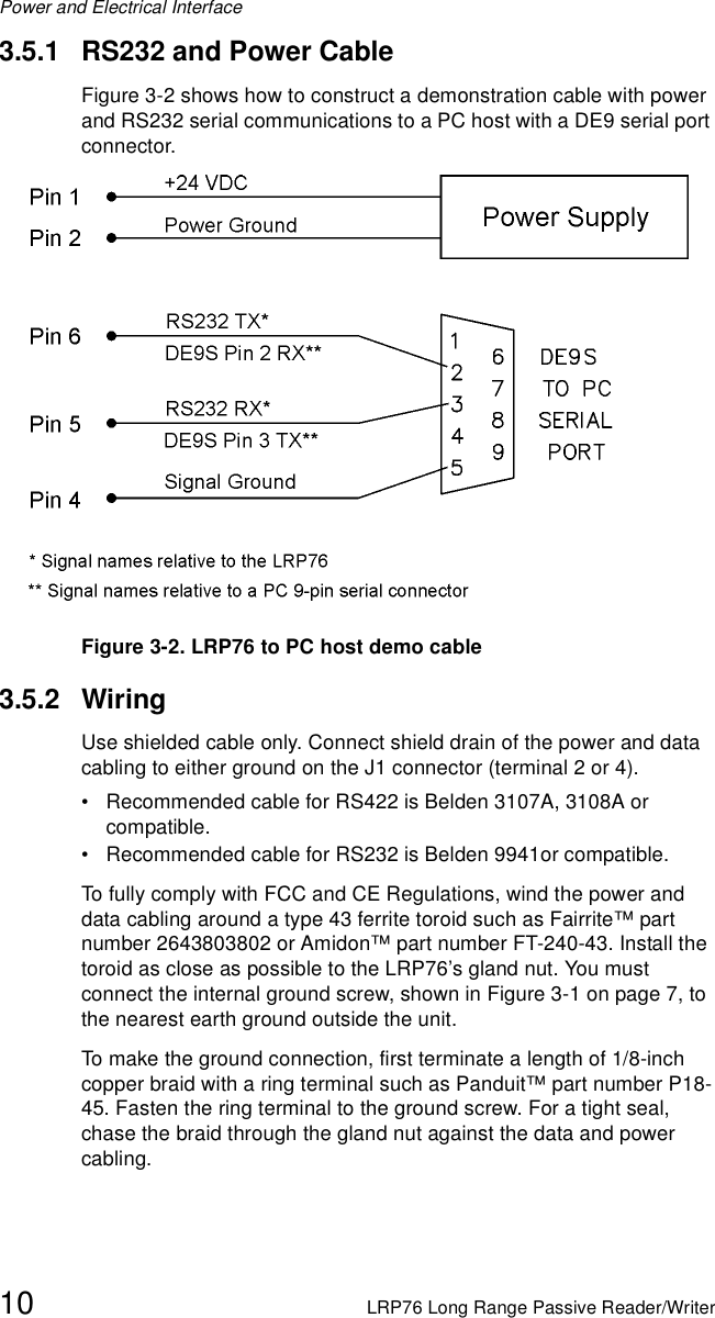 Power and Electrical Interface10 LRP76 Long Range Passive Reader/Writer3.5.1 RS232 and Power CableFigure 3-2 shows how to construct a demonstration cable with power and RS232 serial communications to a PC host with a DE9 serial port connector.Figure 3-2. LRP76 to PC host demo cable3.5.2 WiringUse shielded cable only. Connect shield drain of the power and data cabling to either ground on the J1 connector (terminal 2 or 4).• Recommended cable for RS422 is Belden 3107A, 3108A or compatible.• Recommended cable for RS232 is Belden 9941or compatible.To fully comply with FCC and CE Regulations, wind the power and data cabling around a type 43 ferrite toroid such as Fairrite™ part number 2643803802 or Amidon™ part number FT-240-43. Install the toroid as close as possible to the LRP76’s gland nut. You must connect the internal ground screw, shown in Figure 3-1 on page 7, to the nearest earth ground outside the unit. To make the ground connection, first terminate a length of 1/8-inch copper braid with a ring terminal such as Panduit™ part number P18-45. Fasten the ring terminal to the ground screw. For a tight seal, chase the braid through the gland nut against the data and power cabling. 