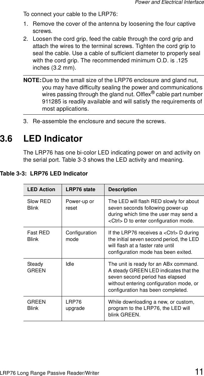 Power and Electrical InterfaceLRP76 Long Range Passive Reader/Writer 11To connect your cable to the LRP76:1. Remove the cover of the antenna by loosening the four captive screws. 2. Loosen the cord grip, feed the cable through the cord grip and attach the wires to the terminal screws. Tighten the cord grip to seal the cable. Use a cable of sufficient diameter to properly seal with the cord grip. The recommended minimum O.D. is .125 inches (3.2 mm). NOTE:Due to the small size of the LRP76 enclosure and gland nut, you may have difficulty sealing the power and communications wires passing through the gland nut. Olflex® cable part number 911285 is readily available and will satisfy the requirements of most applications.3. Re-assemble the enclosure and secure the screws.3.6 LED IndicatorThe LRP76 has one bi-color LED indicating power on and activity on the serial port. Table 3-3 shows the LED activity and meaning.Table 3-3:  LRP76 LED IndicatorLED Action  LRP76 state DescriptionSlow RED BlinkPower-up or resetThe LED will flash RED slowly for about seven seconds following power-up during which time the user may send a &lt;Ctrl&gt; D to enter configuration mode.Fast RED BlinkConfiguration modeIf the LRP76 receives a &lt;Ctrl&gt; D during the initial seven second period, the LED will flash at a faster rate until configuration mode has been exited.Steady GREENIdle The unit is ready for an ABx command. A steady GREEN LED indicates that the seven second period has elapsed without entering configuration mode, or configuration has been completed. GREENBlinkLRP76 upgradeWhile downloading a new, or custom, program to the LRP76, the LED will blink GREEN.