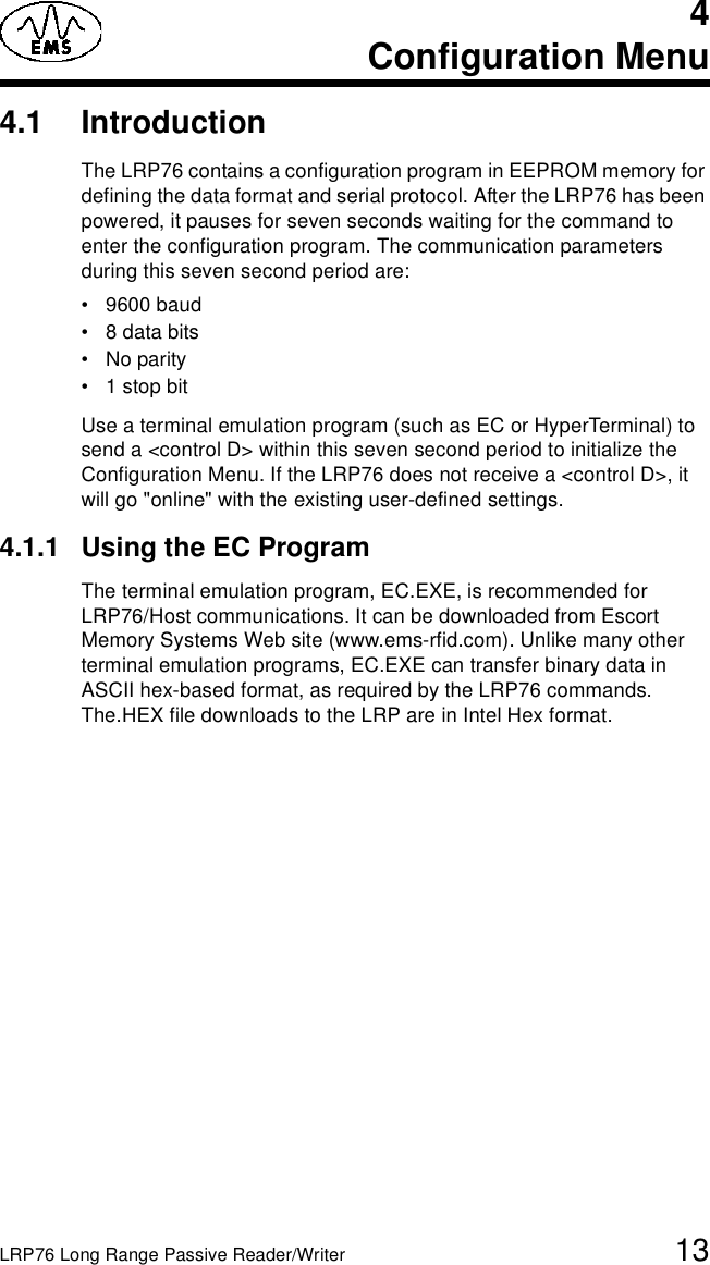 LRP76 Long Range Passive Reader/Writer 134Configuration Menu4.1 IntroductionThe LRP76 contains a configuration program in EEPROM memory for defining the data format and serial protocol. After the LRP76 has been powered, it pauses for seven seconds waiting for the command to enter the configuration program. The communication parameters during this seven second period are:• 9600 baud• 8 data bits•No parity• 1 stop bitUse a terminal emulation program (such as EC or HyperTerminal) to send a &lt;control D&gt; within this seven second period to initialize the Configuration Menu. If the LRP76 does not receive a &lt;control D&gt;, it will go &quot;online&quot; with the existing user-defined settings. 4.1.1 Using the EC ProgramThe terminal emulation program, EC.EXE, is recommended for LRP76/Host communications. It can be downloaded from Escort Memory Systems Web site (www.ems-rfid.com). Unlike many other terminal emulation programs, EC.EXE can transfer binary data in ASCII hex-based format, as required by the LRP76 commands. The.HEX file downloads to the LRP are in Intel Hex format.