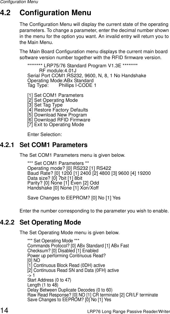 Configuration Menu14 LRP76 Long Range Passive Reader/Writer4.2 Configuration MenuThe Configuration Menu will display the current state of the operating parameters. To change a parameter, enter the decimal number shown in the menu for the option you want. An invalid entry will return you to the Main Menu.The Main Board Configuration menu displays the current main board software version number together with the RFID firmware version.******** LRP75/76 Standard Program V1.3E ********RF module:4.01JSerial Port COM1:RS232, 9600, N, 8, 1 No HandshakeOperating Mode:ABx StandardTag Type: Phillips I-CODE 1[1] Set COM1 Parameters[2] Set Operating Mode[3] Set Tag Type[4] Restore Factory Defaults[5] Download New Program[6] Download RFID Firmware[7] Exit to Operating ModeEnter Selection:4.2.1 Set COM1 ParametersThe Set COM1 Parameters menu is given below. *** Set COM1 Parameters **Operating mode? [0] RS232 [1] RS422Baud Rate? [0] 1200 [1] 2400 [2] 4800 [3] 9600 [4] 19200Data size? [0] 7bit [1] 8bitParity? [0] None [1] Even [2] OddHandshake [0] None [1] Xon/Xoff Save Changes to EEPROM? [0] No [1] YesEnter the number corresponding to the parameter you wish to enable. 4.2.2 Set Operating ModeThe Set Operating Mode menu is given below. *** Set Operating Mode ***Commands Protocol? [0] ABx Standard [1] ABx Fast Checksum? [0] Disabled [1] Enabled Power up performing Continuous Read?[0] NO[1] Continuous Block Read (0DH) active[2] Continuous Read SN and Data (0FH) active-&gt; 1Start Address (0 to 47) Length (1 to 48) Delay Between Duplicate Decodes (0 to 60) Raw Read Response? [0] NO [1] CR terminate [2] CR/LF terminate Save Changes to EEPROM? [0] No [1] Yes