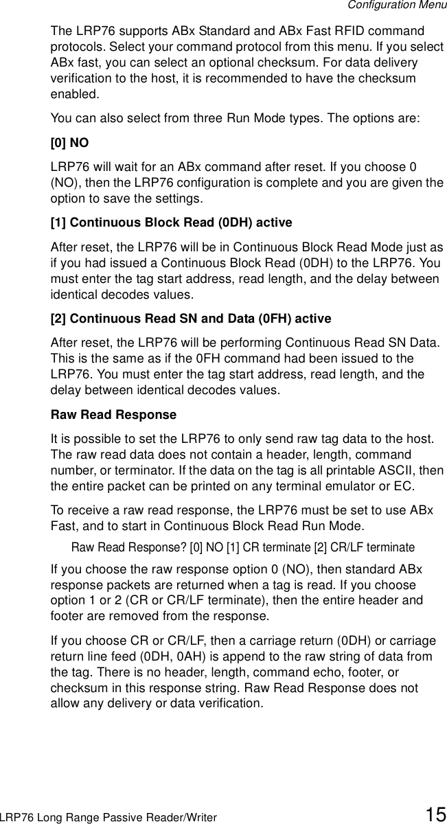 Configuration MenuLRP76 Long Range Passive Reader/Writer 15The LRP76 supports ABx Standard and ABx Fast RFID command protocols. Select your command protocol from this menu. If you select ABx fast, you can select an optional checksum. For data delivery verification to the host, it is recommended to have the checksum enabled.You can also select from three Run Mode types. The options are:[0] NOLRP76 will wait for an ABx command after reset. If you choose 0 (NO), then the LRP76 configuration is complete and you are given the option to save the settings.[1] Continuous Block Read (0DH) activeAfter reset, the LRP76 will be in Continuous Block Read Mode just as if you had issued a Continuous Block Read (0DH) to the LRP76. You must enter the tag start address, read length, and the delay between identical decodes values.[2] Continuous Read SN and Data (0FH) activeAfter reset, the LRP76 will be performing Continuous Read SN Data. This is the same as if the 0FH command had been issued to the LRP76. You must enter the tag start address, read length, and the delay between identical decodes values.Raw Read ResponseIt is possible to set the LRP76 to only send raw tag data to the host. The raw read data does not contain a header, length, command number, or terminator. If the data on the tag is all printable ASCII, then the entire packet can be printed on any terminal emulator or EC.To receive a raw read response, the LRP76 must be set to use ABx Fast, and to start in Continuous Block Read Run Mode.Raw Read Response? [0] NO [1] CR terminate [2] CR/LF terminateIf you choose the raw response option 0 (NO), then standard ABx response packets are returned when a tag is read. If you choose option 1 or 2 (CR or CR/LF terminate), then the entire header and footer are removed from the response. If you choose CR or CR/LF, then a carriage return (0DH) or carriage return line feed (0DH, 0AH) is append to the raw string of data from the tag. There is no header, length, command echo, footer, or checksum in this response string. Raw Read Response does not allow any delivery or data verification.