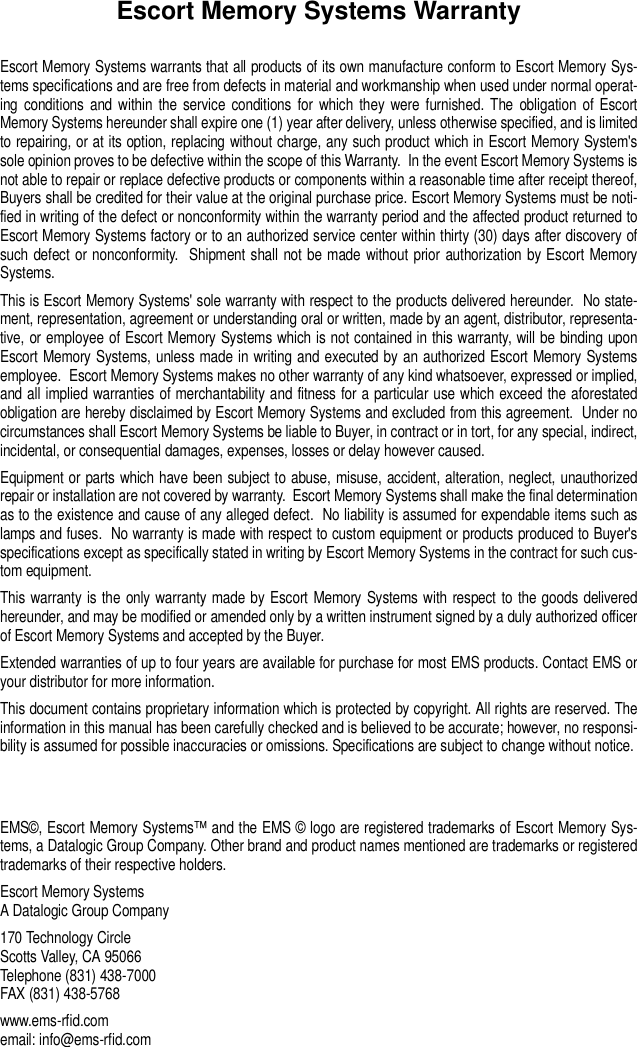 Escort Memory Systems WarrantyEscort Memory Systems warrants that all products of its own manufacture conform to Escort Memory Sys-tems specifications and are free from defects in material and workmanship when used under normal operat-ing conditions and within the service conditions for which they were furnished. The obligation of EscortMemory Systems hereunder shall expire one (1) year after delivery, unless otherwise specified, and is limitedto repairing, or at its option, replacing without charge, any such product which in Escort Memory System&apos;ssole opinion proves to be defective within the scope of this Warranty.  In the event Escort Memory Systems isnot able to repair or replace defective products or components within a reasonable time after receipt thereof,Buyers shall be credited for their value at the original purchase price. Escort Memory Systems must be noti-fied in writing of the defect or nonconformity within the warranty period and the affected product returned toEscort Memory Systems factory or to an authorized service center within thirty (30) days after discovery ofsuch defect or nonconformity.  Shipment shall not be made without prior authorization by Escort MemorySystems.This is Escort Memory Systems&apos; sole warranty with respect to the products delivered hereunder.  No state-ment, representation, agreement or understanding oral or written, made by an agent, distributor, representa-tive, or employee of Escort Memory Systems which is not contained in this warranty, will be binding uponEscort Memory Systems, unless made in writing and executed by an authorized Escort Memory Systemsemployee.  Escort Memory Systems makes no other warranty of any kind whatsoever, expressed or implied,and all implied warranties of merchantability and fitness for a particular use which exceed the aforestatedobligation are hereby disclaimed by Escort Memory Systems and excluded from this agreement.  Under nocircumstances shall Escort Memory Systems be liable to Buyer, in contract or in tort, for any special, indirect,incidental, or consequential damages, expenses, losses or delay however caused.Equipment or parts which have been subject to abuse, misuse, accident, alteration, neglect, unauthorizedrepair or installation are not covered by warranty.  Escort Memory Systems shall make the final determinationas to the existence and cause of any alleged defect.  No liability is assumed for expendable items such aslamps and fuses.  No warranty is made with respect to custom equipment or products produced to Buyer&apos;sspecifications except as specifically stated in writing by Escort Memory Systems in the contract for such cus-tom equipment.This warranty is the only warranty made by Escort Memory Systems with respect to the goods deliveredhereunder, and may be modified or amended only by a written instrument signed by a duly authorized officerof Escort Memory Systems and accepted by the Buyer.Extended warranties of up to four years are available for purchase for most EMS products. Contact EMS oryour distributor for more information.This document contains proprietary information which is protected by copyright. All rights are reserved. Theinformation in this manual has been carefully checked and is believed to be accurate; however, no responsi-bility is assumed for possible inaccuracies or omissions. Specifications are subject to change without notice. EMS©, Escort Memory Systems™ and the EMS © logo are registered trademarks of Escort Memory Sys-tems, a Datalogic Group Company. Other brand and product names mentioned are trademarks or registeredtrademarks of their respective holders.Escort Memory SystemsA Datalogic Group Company170 Technology CircleScotts Valley, CA 95066Telephone (831) 438-7000FAX (831) 438-5768 www.ems-rfid.comemail: info@ems-rfid.com