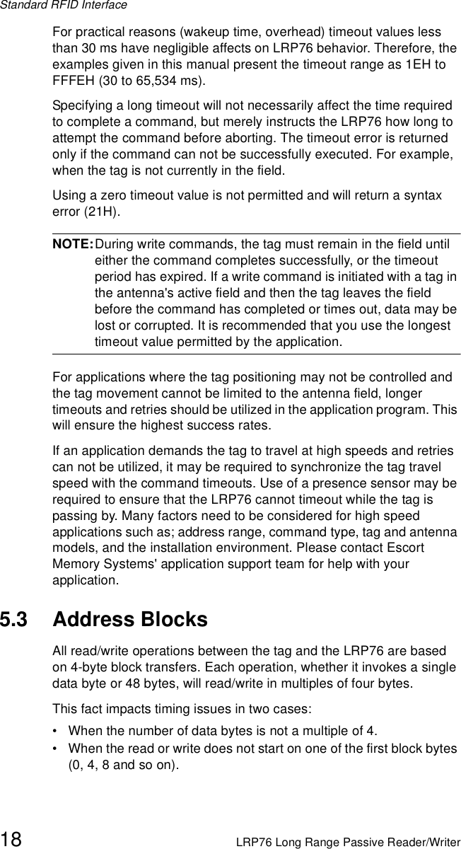 Standard RFID Interface18 LRP76 Long Range Passive Reader/WriterFor practical reasons (wakeup time, overhead) timeout values less than 30 ms have negligible affects on LRP76 behavior. Therefore, the examples given in this manual present the timeout range as 1EH to FFFEH (30 to 65,534 ms).Specifying a long timeout will not necessarily affect the time required to complete a command, but merely instructs the LRP76 how long to attempt the command before aborting. The timeout error is returned only if the command can not be successfully executed. For example, when the tag is not currently in the field.Using a zero timeout value is not permitted and will return a syntax error (21H).NOTE:During write commands, the tag must remain in the field until either the command completes successfully, or the timeout period has expired. If a write command is initiated with a tag in the antenna&apos;s active field and then the tag leaves the field before the command has completed or times out, data may be lost or corrupted. It is recommended that you use the longest timeout value permitted by the application.For applications where the tag positioning may not be controlled and the tag movement cannot be limited to the antenna field, longer timeouts and retries should be utilized in the application program. This will ensure the highest success rates. If an application demands the tag to travel at high speeds and retries can not be utilized, it may be required to synchronize the tag travel speed with the command timeouts. Use of a presence sensor may be required to ensure that the LRP76 cannot timeout while the tag is passing by. Many factors need to be considered for high speed applications such as; address range, command type, tag and antenna models, and the installation environment. Please contact Escort Memory Systems&apos; application support team for help with your application.5.3 Address BlocksAll read/write operations between the tag and the LRP76 are based on 4-byte block transfers. Each operation, whether it invokes a single data byte or 48 bytes, will read/write in multiples of four bytes.This fact impacts timing issues in two cases: • When the number of data bytes is not a multiple of 4.• When the read or write does not start on one of the first block bytes (0, 4, 8 and so on).