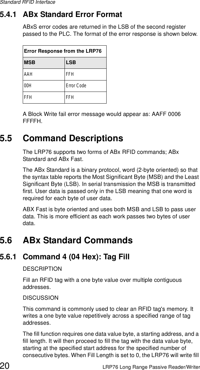 Standard RFID Interface20 LRP76 Long Range Passive Reader/Writer5.4.1 ABx Standard Error FormatABxS error codes are returned in the LSB of the second register passed to the PLC. The format of the error response is shown below.A Block Write fail error message would appear as: AAFF 0006 FFFFH.5.5 Command DescriptionsThe LRP76 supports two forms of ABx RFID commands; ABx Standard and ABx Fast.The ABx Standard is a binary protocol, word (2-byte oriented) so that the syntax table reports the Most Significant Byte (MSB) and the Least Significant Byte (LSB). In serial transmission the MSB is transmitted first. User data is passed only in the LSB meaning that one word is required for each byte of user data.ABX Fast is byte oriented and uses both MSB and LSB to pass user data. This is more efficient as each work passes two bytes of user data.5.6 ABx Standard Commands5.6.1 Command 4 (04 Hex): Tag FillDESCRIPTIONFill an RFID tag with a one byte value over multiple contiguous addresses.DISCUSSIONThis command is commonly used to clear an RFID tag&apos;s memory. It writes a one byte value repetitively across a specified range of tag addresses.The fill function requires one data value byte, a starting address, and a fill length. It will then proceed to fill the tag with the data value byte, starting at the specified start address for the specified number of consecutive bytes. When Fill Length is set to 0, the LRP76 will write fill Error Response from the LRP76MSB LSBAAH FFH00H Error CodeFFH FFH