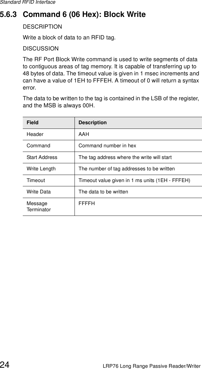 Standard RFID Interface24 LRP76 Long Range Passive Reader/Writer5.6.3 Command 6 (06 Hex): Block WriteDESCRIPTIONWrite a block of data to an RFID tag.DISCUSSIONThe RF Port Block Write command is used to write segments of data to contiguous areas of tag memory. It is capable of transferring up to 48 bytes of data. The timeout value is given in 1 msec increments and can have a value of 1EH to FFFEH. A timeout of 0 will return a syntax error.The data to be written to the tag is contained in the LSB of the register, and the MSB is always 00H.Field DescriptionHeader AAHCommand Command number in hexStart Address The tag address where the write will startWrite Length The number of tag addresses to be writtenTimeout Timeout value given in 1 ms units (1EH - FFFEH)Write Data The data to be writtenMessage Term inato rFFFFH