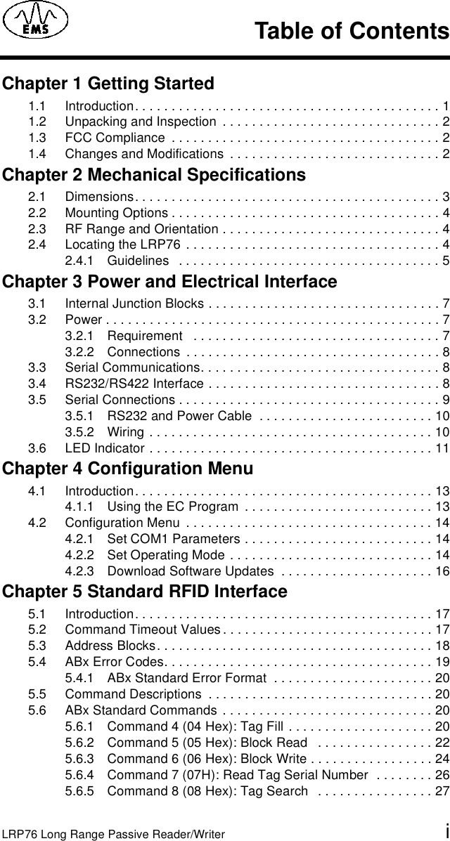 LRP76 Long Range Passive Reader/Writer iChapter 1 Getting Started1.1 Introduction. . . . . . . . . . . . . . . . . . . . . . . . . . . . . . . . . . . . . . . . . . 11.2 Unpacking and Inspection  . . . . . . . . . . . . . . . . . . . . . . . . . . . . . . 21.3 FCC Compliance  . . . . . . . . . . . . . . . . . . . . . . . . . . . . . . . . . . . . . 21.4 Changes and Modifications  . . . . . . . . . . . . . . . . . . . . . . . . . . . . . 2Chapter 2 Mechanical Specifications2.1 Dimensions. . . . . . . . . . . . . . . . . . . . . . . . . . . . . . . . . . . . . . . . . . 32.2 Mounting Options . . . . . . . . . . . . . . . . . . . . . . . . . . . . . . . . . . . . . 42.3 RF Range and Orientation . . . . . . . . . . . . . . . . . . . . . . . . . . . . . . 42.4 Locating the LRP76  . . . . . . . . . . . . . . . . . . . . . . . . . . . . . . . . . . . 42.4.1 Guidelines   . . . . . . . . . . . . . . . . . . . . . . . . . . . . . . . . . . . . 5Chapter 3 Power and Electrical Interface3.1 Internal Junction Blocks . . . . . . . . . . . . . . . . . . . . . . . . . . . . . . . . 73.2 Power . . . . . . . . . . . . . . . . . . . . . . . . . . . . . . . . . . . . . . . . . . . . . . 73.2.1 Requirement   . . . . . . . . . . . . . . . . . . . . . . . . . . . . . . . . . . 73.2.2 Connections  . . . . . . . . . . . . . . . . . . . . . . . . . . . . . . . . . . . 83.3 Serial Communications. . . . . . . . . . . . . . . . . . . . . . . . . . . . . . . . . 83.4 RS232/RS422 Interface . . . . . . . . . . . . . . . . . . . . . . . . . . . . . . . . 83.5 Serial Connections . . . . . . . . . . . . . . . . . . . . . . . . . . . . . . . . . . . . 93.5.1 RS232 and Power Cable  . . . . . . . . . . . . . . . . . . . . . . . . 103.5.2 Wiring . . . . . . . . . . . . . . . . . . . . . . . . . . . . . . . . . . . . . . . 103.6 LED Indicator . . . . . . . . . . . . . . . . . . . . . . . . . . . . . . . . . . . . . . . 11Chapter 4 Configuration Menu4.1 Introduction. . . . . . . . . . . . . . . . . . . . . . . . . . . . . . . . . . . . . . . . . 134.1.1 Using the EC Program  . . . . . . . . . . . . . . . . . . . . . . . . . . 134.2 Configuration Menu  . . . . . . . . . . . . . . . . . . . . . . . . . . . . . . . . . . 144.2.1 Set COM1 Parameters . . . . . . . . . . . . . . . . . . . . . . . . . . 144.2.2 Set Operating Mode . . . . . . . . . . . . . . . . . . . . . . . . . . . . 144.2.3 Download Software Updates  . . . . . . . . . . . . . . . . . . . . . 16Chapter 5 Standard RFID Interface5.1 Introduction. . . . . . . . . . . . . . . . . . . . . . . . . . . . . . . . . . . . . . . . . 175.2 Command Timeout Values . . . . . . . . . . . . . . . . . . . . . . . . . . . . . 175.3 Address Blocks. . . . . . . . . . . . . . . . . . . . . . . . . . . . . . . . . . . . . . 185.4 ABx Error Codes. . . . . . . . . . . . . . . . . . . . . . . . . . . . . . . . . . . . . 195.4.1 ABx Standard Error Format  . . . . . . . . . . . . . . . . . . . . . . 205.5 Command Descriptions  . . . . . . . . . . . . . . . . . . . . . . . . . . . . . . . 205.6 ABx Standard Commands . . . . . . . . . . . . . . . . . . . . . . . . . . . . . 205.6.1 Command 4 (04 Hex): Tag Fill . . . . . . . . . . . . . . . . . . . . 205.6.2 Command 5 (05 Hex): Block Read   . . . . . . . . . . . . . . . . 225.6.3 Command 6 (06 Hex): Block Write . . . . . . . . . . . . . . . . . 245.6.4 Command 7 (07H): Read Tag Serial Number  . . . . . . . . 265.6.5 Command 8 (08 Hex): Tag Search   . . . . . . . . . . . . . . . . 27Table of Contents