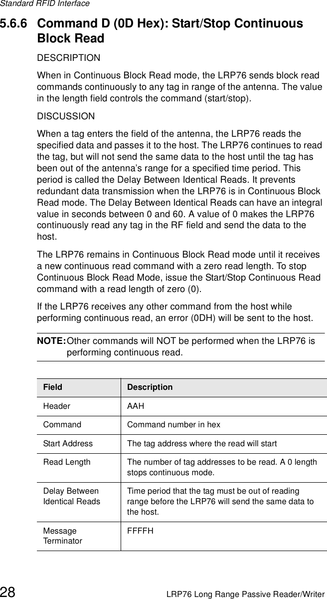 Standard RFID Interface28 LRP76 Long Range Passive Reader/Writer5.6.6 Command D (0D Hex): Start/Stop Continuous Block ReadDESCRIPTIONWhen in Continuous Block Read mode, the LRP76 sends block read commands continuously to any tag in range of the antenna. The value in the length field controls the command (start/stop). DISCUSSIONWhen a tag enters the field of the antenna, the LRP76 reads the specified data and passes it to the host. The LRP76 continues to read the tag, but will not send the same data to the host until the tag has been out of the antenna’s range for a specified time period. This period is called the Delay Between Identical Reads. It prevents redundant data transmission when the LRP76 is in Continuous Block Read mode. The Delay Between Identical Reads can have an integral value in seconds between 0 and 60. A value of 0 makes the LRP76 continuously read any tag in the RF field and send the data to the host.The LRP76 remains in Continuous Block Read mode until it receives a new continuous read command with a zero read length. To stop Continuous Block Read Mode, issue the Start/Stop Continuous Read command with a read length of zero (0). If the LRP76 receives any other command from the host while performing continuous read, an error (0DH) will be sent to the host. NOTE:Other commands will NOT be performed when the LRP76 is performing continuous read.Field DescriptionHeader AAHCommand Command number in hexStart Address The tag address where the read will startRead Length  The number of tag addresses to be read. A 0 length stops continuous mode.Delay Between Identical ReadsTime period that the tag must be out of reading range before the LRP76 will send the same data to the host.Message Term inato rFFFFH