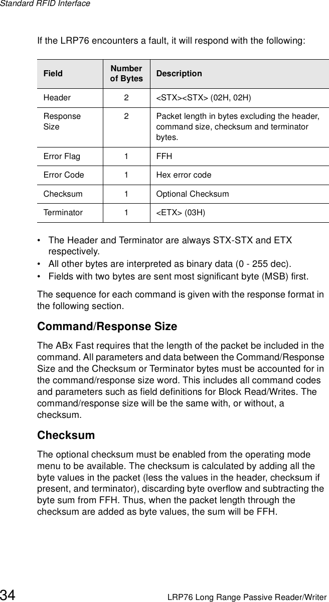 Standard RFID Interface34 LRP76 Long Range Passive Reader/WriterIf the LRP76 encounters a fault, it will respond with the following:• The Header and Terminator are always STX-STX and ETX respectively.• All other bytes are interpreted as binary data (0 - 255 dec). • Fields with two bytes are sent most significant byte (MSB) first.The sequence for each command is given with the response format in the following section.Command/Response SizeThe ABx Fast requires that the length of the packet be included in the command. All parameters and data between the Command/Response Size and the Checksum or Terminator bytes must be accounted for in the command/response size word. This includes all command codes and parameters such as field definitions for Block Read/Writes. The command/response size will be the same with, or without, a checksum.ChecksumThe optional checksum must be enabled from the operating mode menu to be available. The checksum is calculated by adding all the byte values in the packet (less the values in the header, checksum if present, and terminator), discarding byte overflow and subtracting the byte sum from FFH. Thus, when the packet length through the checksum are added as byte values, the sum will be FFH.Field Number of Bytes DescriptionHeader 2 &lt;STX&gt;&lt;STX&gt; (02H, 02H)Response Size2 Packet length in bytes excluding the header, command size, checksum and terminator bytes.Error Flag 1 FFHError Code 1 Hex error code Checksum 1 Optional ChecksumTerminator 1 &lt;ETX&gt; (03H)