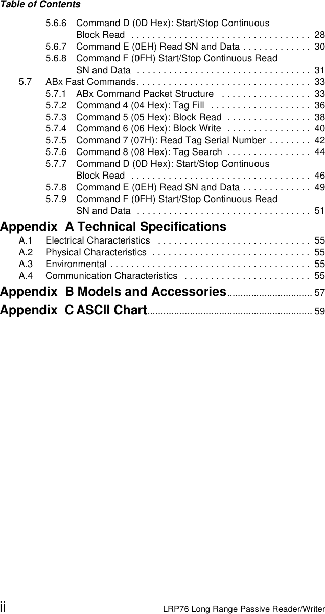 Table of Contentsii LRP76 Long Range Passive Reader/Writer5.6.6 Command D (0D Hex): Start/Stop Continuous Block Read   . . . . . . . . . . . . . . . . . . . . . . . . . . . . . . . . . .  285.6.7 Command E (0EH) Read SN and Data . . . . . . . . . . . . .  305.6.8 Command F (0FH) Start/Stop Continuous Read SN and Data  . . . . . . . . . . . . . . . . . . . . . . . . . . . . . . . . .  315.7 ABx Fast Commands. . . . . . . . . . . . . . . . . . . . . . . . . . . . . . . . .  335.7.1 ABx Command Packet Structure   . . . . . . . . . . . . . . . . .  335.7.2 Command 4 (04 Hex): Tag Fill   . . . . . . . . . . . . . . . . . . .  365.7.3 Command 5 (05 Hex): Block Read  . . . . . . . . . . . . . . . .  385.7.4 Command 6 (06 Hex): Block Write  . . . . . . . . . . . . . . . .  405.7.5 Command 7 (07H): Read Tag Serial Number  . . . . . . . .  425.7.6 Command 8 (08 Hex): Tag Search  . . . . . . . . . . . . . . . .  445.7.7 Command D (0D Hex): Start/Stop Continuous Block Read   . . . . . . . . . . . . . . . . . . . . . . . . . . . . . . . . . .  465.7.8 Command E (0EH) Read SN and Data . . . . . . . . . . . . .  495.7.9 Command F (0FH) Start/Stop Continuous Read SN and Data  . . . . . . . . . . . . . . . . . . . . . . . . . . . . . . . . .  51Appendix  A Technical SpecificationsA.1 Electrical Characteristics   . . . . . . . . . . . . . . . . . . . . . . . . . . . . .  55A.2 Physical Characteristics  . . . . . . . . . . . . . . . . . . . . . . . . . . . . . .  55A.3 Environmental . . . . . . . . . . . . . . . . . . . . . . . . . . . . . . . . . . . . . .  55A.4 Communication Characteristics   . . . . . . . . . . . . . . . . . . . . . . . .  55Appendix  B Models and Accessories................................ 57Appendix  CASCII Chart.............................................................. 59