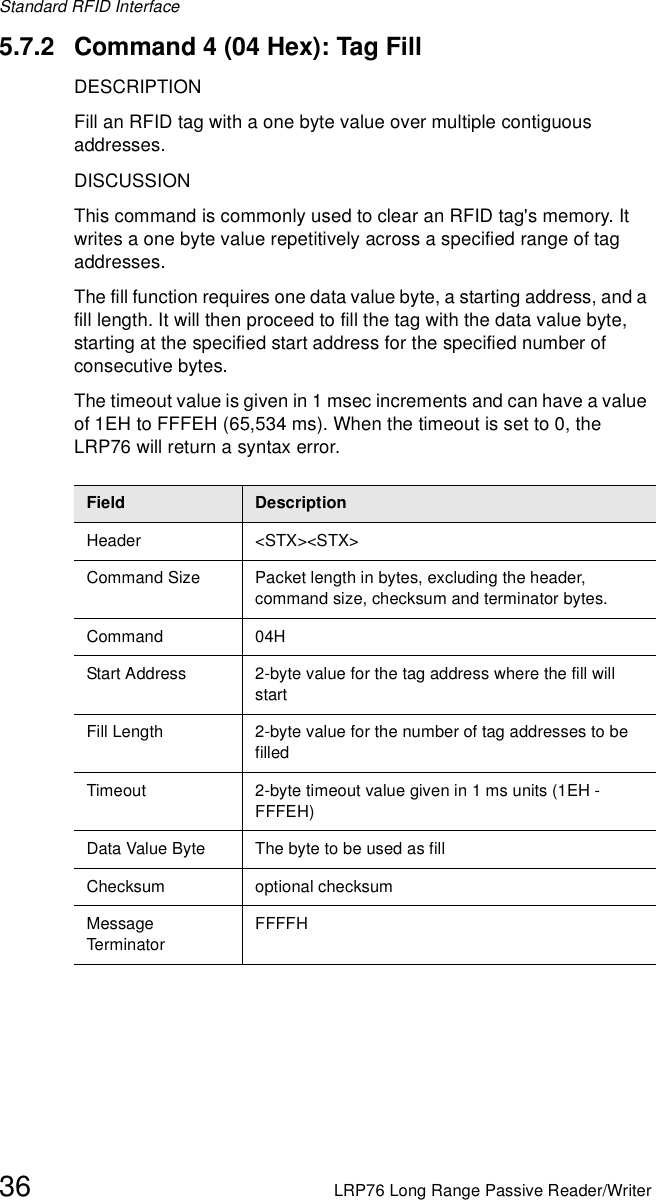 Standard RFID Interface36 LRP76 Long Range Passive Reader/Writer5.7.2 Command 4 (04 Hex): Tag FillDESCRIPTIONFill an RFID tag with a one byte value over multiple contiguous addresses.DISCUSSIONThis command is commonly used to clear an RFID tag&apos;s memory. It writes a one byte value repetitively across a specified range of tag addresses.The fill function requires one data value byte, a starting address, and a fill length. It will then proceed to fill the tag with the data value byte, starting at the specified start address for the specified number of consecutive bytes. The timeout value is given in 1 msec increments and can have a value of 1EH to FFFEH (65,534 ms). When the timeout is set to 0, the LRP76 will return a syntax error.Field DescriptionHeader &lt;STX&gt;&lt;STX&gt;Command Size Packet length in bytes, excluding the header, command size, checksum and terminator bytes. Command 04HStart Address 2-byte value for the tag address where the fill will startFill Length 2-byte value for the number of tag addresses to be filledTimeout 2-byte timeout value given in 1 ms units (1EH - FFFEH)Data Value Byte The byte to be used as fillChecksum optional checksumMessage Term inato rFFFFH