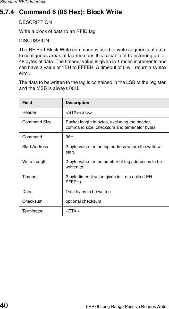Standard RFID Interface40 LRP76 Long Range Passive Reader/Writer5.7.4 Command 6 (06 Hex): Block WriteDESCRIPTIONWrite a block of data to an RFID tag.DISCUSSIONThe RF Port Block Write command is used to write segments of data to contiguous areas of tag memory. It is capable of transferring up to 48 bytes of data. The timeout value is given in 1 msec increments and can have a value of 1EH to FFFEH. A timeout of 0 will return a syntax error.The data to be written to the tag is contained in the LSB of the register, and the MSB is always 00H.Field DescriptionHeader &lt;STX&gt;&lt;STX&gt;Command Size Packet length in bytes, excluding the header, command size, checksum and terminator bytes. Command 06HStart Address 2-byte value for the tag address where the write will start.Write Length 2-byte value for the number of tag addresses to be written to.Timeout 2-byte timeout value given in 1 ms units (1EH - FFFEH)Data Data bytes to be writtenChecksum optional checksumTe rm in ato r &lt;E TX &gt;