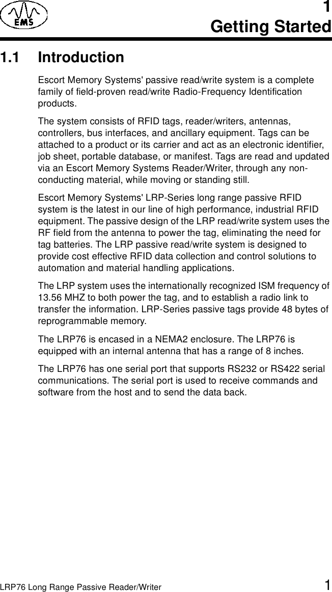 LRP76 Long Range Passive Reader/Writer 11Getting Started1.1 IntroductionEscort Memory Systems&apos; passive read/write system is a complete family of field-proven read/write Radio-Frequency Identification products. The system consists of RFID tags, reader/writers, antennas, controllers, bus interfaces, and ancillary equipment. Tags can be attached to a product or its carrier and act as an electronic identifier, job sheet, portable database, or manifest. Tags are read and updated via an Escort Memory Systems Reader/Writer, through any non-conducting material, while moving or standing still. Escort Memory Systems&apos; LRP-Series long range passive RFID system is the latest in our line of high performance, industrial RFID equipment. The passive design of the LRP read/write system uses the RF field from the antenna to power the tag, eliminating the need for tag batteries. The LRP passive read/write system is designed to provide cost effective RFID data collection and control solutions to automation and material handling applications.The LRP system uses the internationally recognized ISM frequency of 13.56 MHZ to both power the tag, and to establish a radio link to transfer the information. LRP-Series passive tags provide 48 bytes of reprogrammable memory.The LRP76 is encased in a NEMA2 enclosure. The LRP76 is equipped with an internal antenna that has a range of 8 inches.The LRP76 has one serial port that supports RS232 or RS422 serial communications. The serial port is used to receive commands and software from the host and to send the data back. 