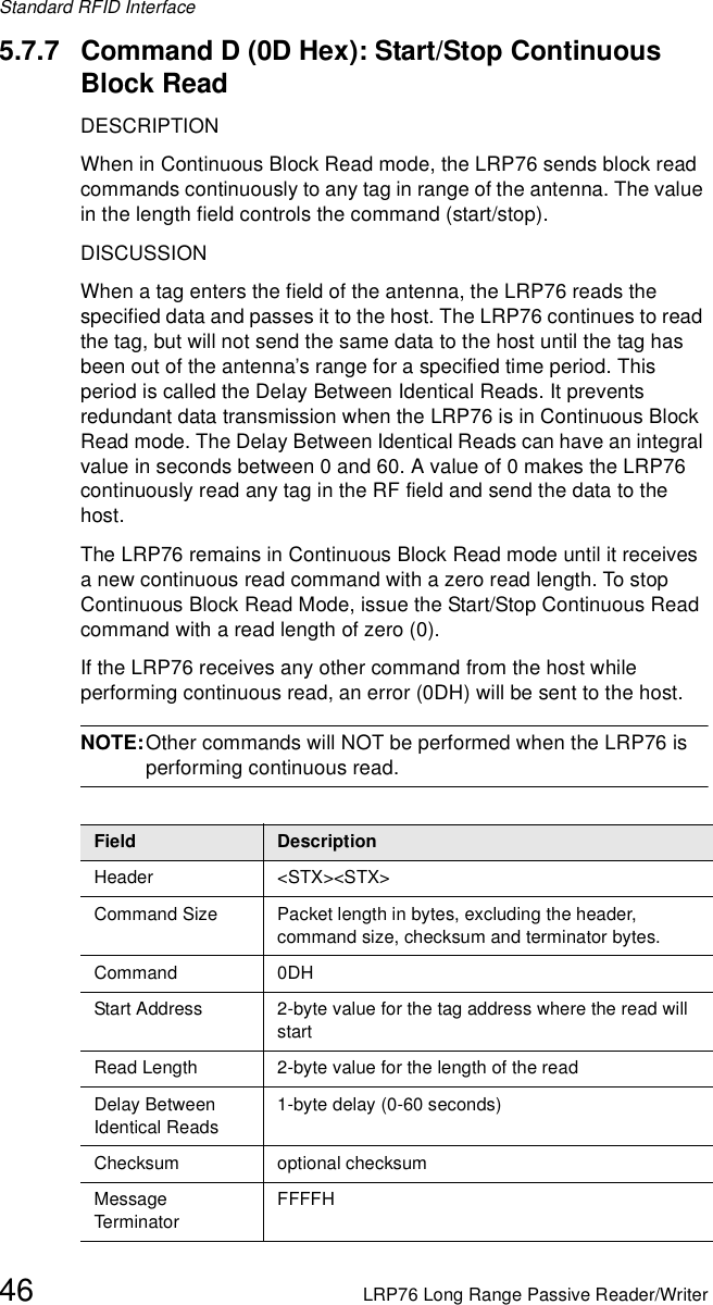 Standard RFID Interface46 LRP76 Long Range Passive Reader/Writer5.7.7 Command D (0D Hex): Start/Stop Continuous Block ReadDESCRIPTIONWhen in Continuous Block Read mode, the LRP76 sends block read commands continuously to any tag in range of the antenna. The value in the length field controls the command (start/stop). DISCUSSIONWhen a tag enters the field of the antenna, the LRP76 reads the specified data and passes it to the host. The LRP76 continues to read the tag, but will not send the same data to the host until the tag has been out of the antenna’s range for a specified time period. This period is called the Delay Between Identical Reads. It prevents redundant data transmission when the LRP76 is in Continuous Block Read mode. The Delay Between Identical Reads can have an integral value in seconds between 0 and 60. A value of 0 makes the LRP76 continuously read any tag in the RF field and send the data to the host.The LRP76 remains in Continuous Block Read mode until it receives a new continuous read command with a zero read length. To stop Continuous Block Read Mode, issue the Start/Stop Continuous Read command with a read length of zero (0). If the LRP76 receives any other command from the host while performing continuous read, an error (0DH) will be sent to the host. NOTE:Other commands will NOT be performed when the LRP76 is performing continuous read.Field DescriptionHeader &lt;STX&gt;&lt;STX&gt;Command Size Packet length in bytes, excluding the header, command size, checksum and terminator bytes. Command 0DHStart Address 2-byte value for the tag address where the read will startRead Length 2-byte value for the length of the readDelay Between Identical Reads1-byte delay (0-60 seconds)Checksum optional checksumMessage Term inato rFFFFH