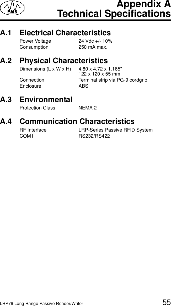 LRP76 Long Range Passive Reader/Writer 55Appendix ATechnical SpecificationsA.1 Electrical CharacteristicsPower Voltage 24 Vdc +/- 10%Consumption 250 mA max.A.2 Physical CharacteristicsDimensions (L x W x H) 4.80 x 4.72 x 1.165&quot; 122 x 120 x 55 mmConnection Terminal strip via PG-9 cordgripEnclosure ABSA.3 EnvironmentalProtection Class NEMA 2A.4 Communication CharacteristicsRF Interface LRP-Series Passive RFID SystemCOM1 RS232/RS422