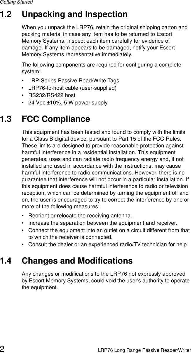 Getting Started2LRP76 Long Range Passive Reader/Writer1.2 Unpacking and InspectionWhen you unpack the LRP76, retain the original shipping carton and packing material in case any item has to be returned to Escort Memory Systems. Inspect each item carefully for evidence of damage. If any item appears to be damaged, notify your Escort Memory Systems representative immediately. The following components are required for configuring a complete system:• LRP-Series Passive Read/Write Tags• LRP76-to-host cable (user-supplied) • RS232/RS422 host• 24 Vdc ±10%, 5 W power supply1.3 FCC ComplianceThis equipment has been tested and found to comply with the limits for a Class B digital device, pursuant to Part 15 of the FCC Rules. These limits are designed to provide reasonable protection against harmful interference in a residential installation. This equipment generates, uses and can radiate radio frequency energy and, if not installed and used in accordance with the instructions, may cause harmful interference to radio communications. However, there is no guarantee that interference will not occur in a particular installation. If this equipment does cause harmful interference to radio or television reception, which can be determined by turning the equipment off and on, the user is encouraged to try to correct the interference by one or more of the following measures:• Reorient or relocate the receiving antenna.• Increase the separation between the equipment and receiver.• Connect the equipment into an outlet on a circuit different from that to which the receiver is connected.• Consult the dealer or an experienced radio/TV technician for help.1.4 Changes and ModificationsAny changes or modifications to the LRP76 not expressly approved by Escort Memory Systems, could void the user&apos;s authority to operate the equipment.