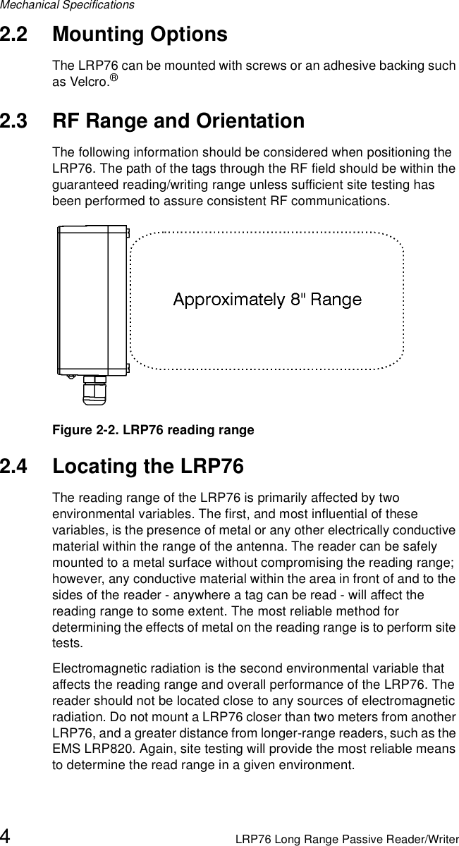 Mechanical Specifications4LRP76 Long Range Passive Reader/Writer2.2 Mounting OptionsThe LRP76 can be mounted with screws or an adhesive backing such as Velcro.® 2.3 RF Range and OrientationThe following information should be considered when positioning the LRP76. The path of the tags through the RF field should be within the guaranteed reading/writing range unless sufficient site testing has been performed to assure consistent RF communications.Figure 2-2. LRP76 reading range2.4 Locating the LRP76The reading range of the LRP76 is primarily affected by two environmental variables. The first, and most influential of these variables, is the presence of metal or any other electrically conductive material within the range of the antenna. The reader can be safely mounted to a metal surface without compromising the reading range; however, any conductive material within the area in front of and to the sides of the reader - anywhere a tag can be read - will affect the reading range to some extent. The most reliable method for determining the effects of metal on the reading range is to perform site tests.Electromagnetic radiation is the second environmental variable that affects the reading range and overall performance of the LRP76. The reader should not be located close to any sources of electromagnetic radiation. Do not mount a LRP76 closer than two meters from another LRP76, and a greater distance from longer-range readers, such as the EMS LRP820. Again, site testing will provide the most reliable means to determine the read range in a given environment.